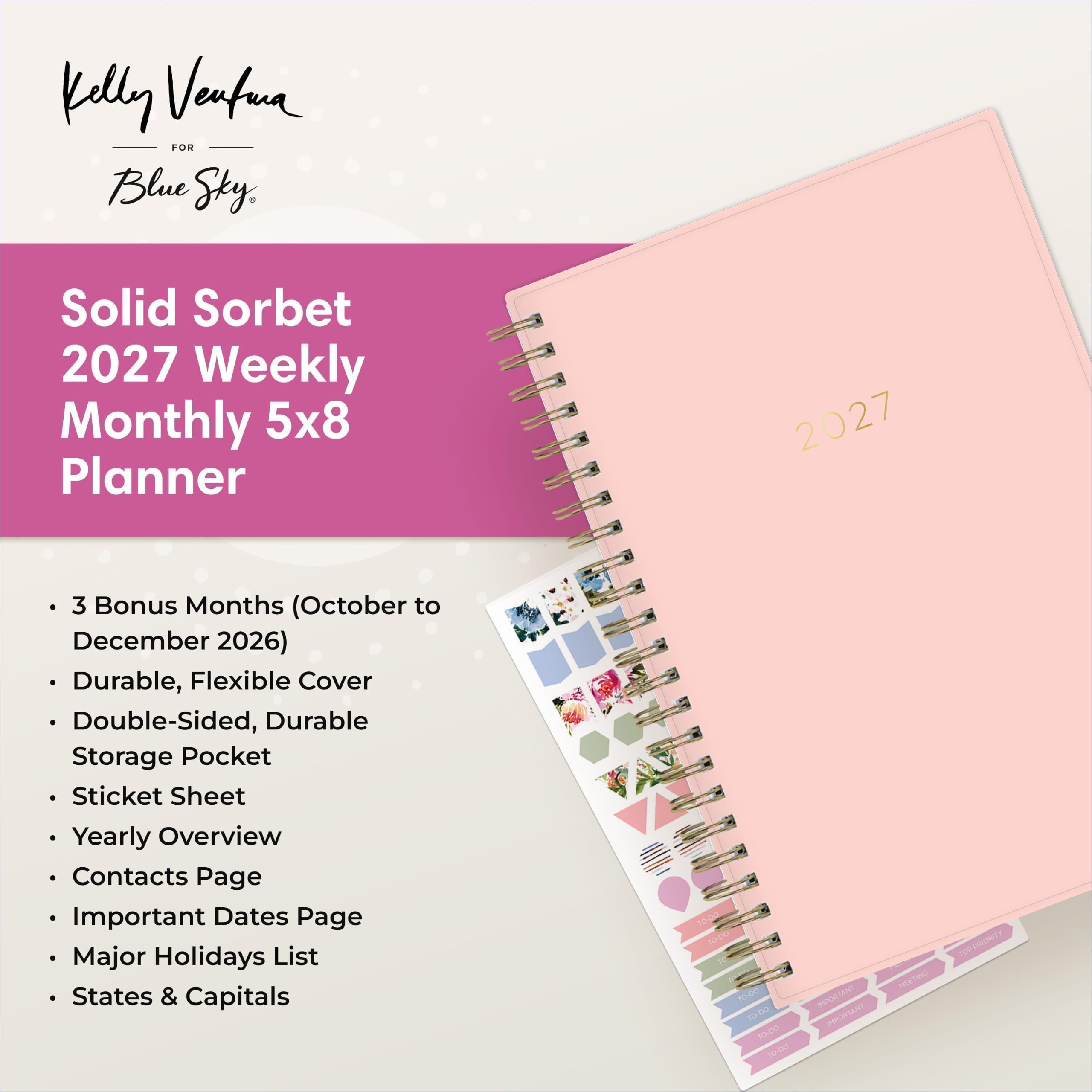 Kelly Ventura FOR Blue Sky

Solid Sorbet 2027 Weekly Monthly 5x8 Planner

2027

- 3 Bonus Months (October to December 2026)
- Durable, Flexible Cover
- Double-Sided, Durable Storage Pocket
- Sticket Sheet
- Yearly Overview
- Contacts Page
- Important Dates Page
- Major Holidays List
- States & Capitals

To-Do SO-DO TO-DO TO-DO 10-00

IMPORTANT IMPORTANT

MEETING