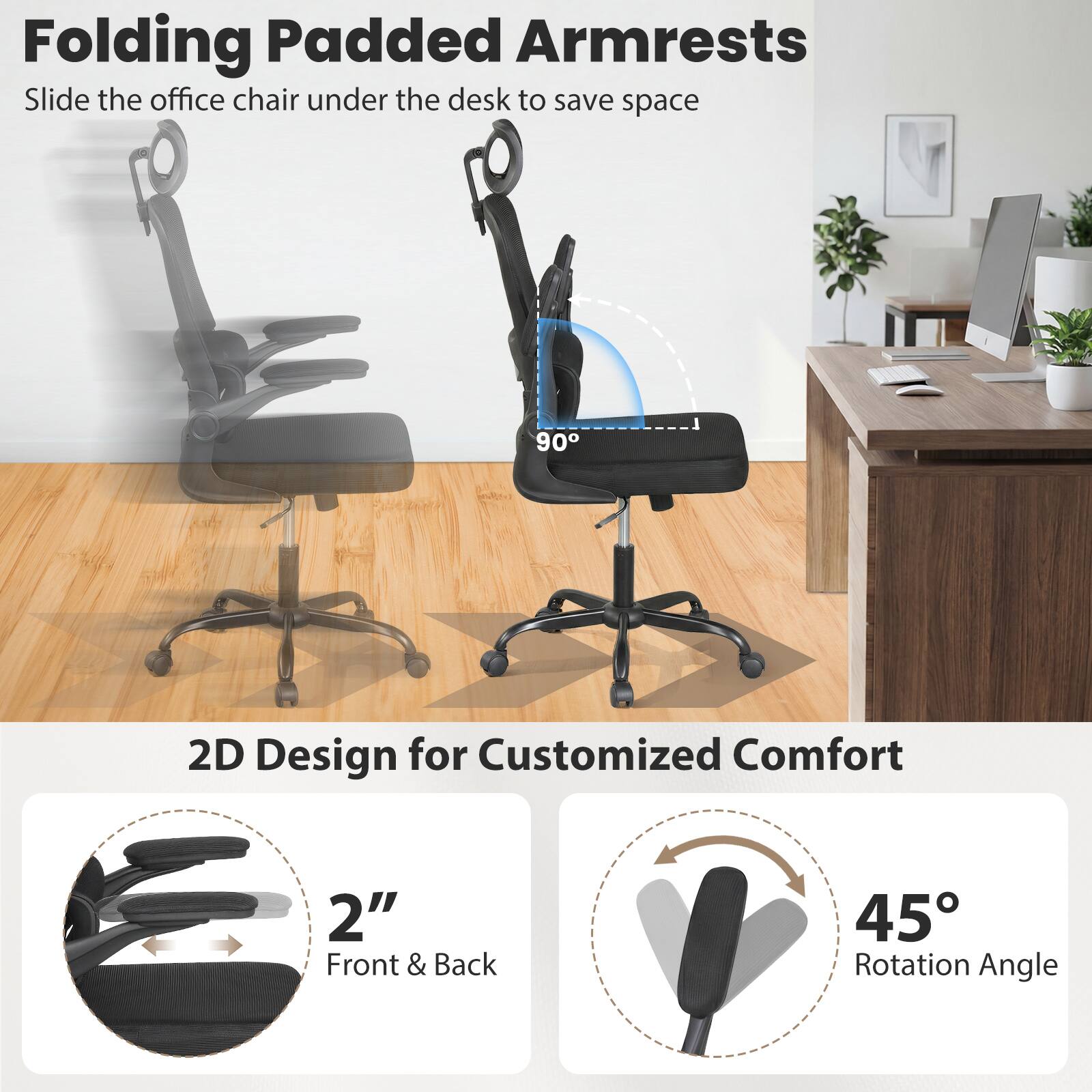 Folding Padded Armrests  
Slide the office chair under the desk to save space  

2D Design for Customized Comfort  
2" Front & Back  
45° Rotation Angle