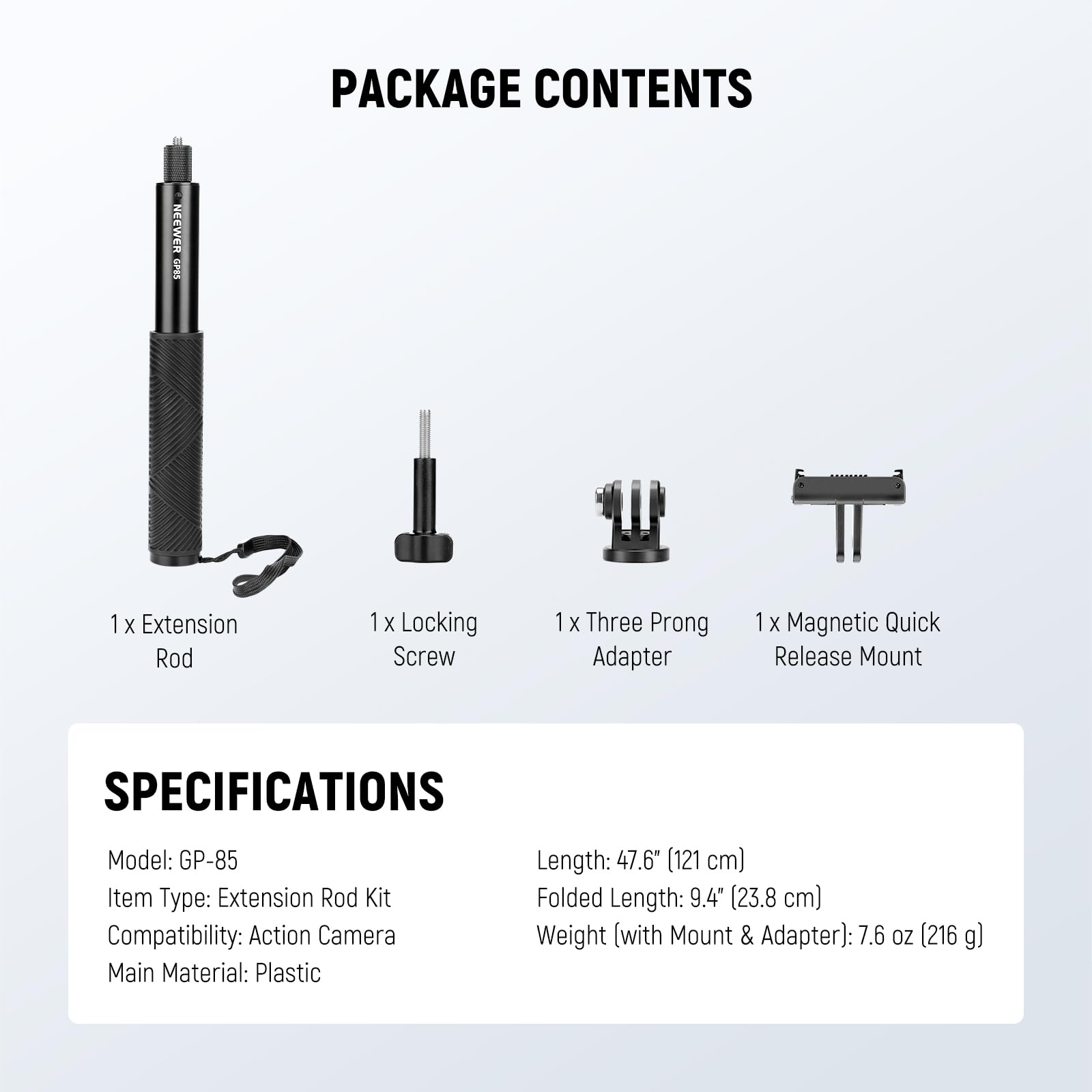 PACKAGE CONTENTS  
1x Extension Rod  
1x Locking Screw  
1x Three Prong Adapter  
1x Magnetic Quick Release Mount  

SPECIFICATIONS  
Model: GP-85  
Item Type: Extension Rod Kit  
Compatibility: Action Camera  
Main Material: Plastic  
Length: 47.6" (121 cm)  
Folded Length: 9.4" (23.8 cm)  
Weight (with Mount & Adapter): 7.6 oz (216 g)
