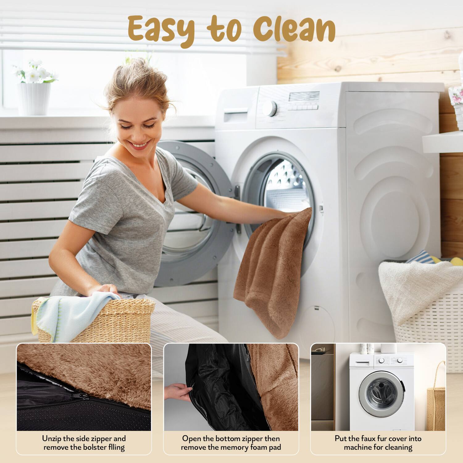 Easy to Clean

1. Unzip the side zipper and remove the bolster filling.
2. Open the bottom zipper then remove the memory foam pad.
3. Put the faux fur cover into machine for cleaning.