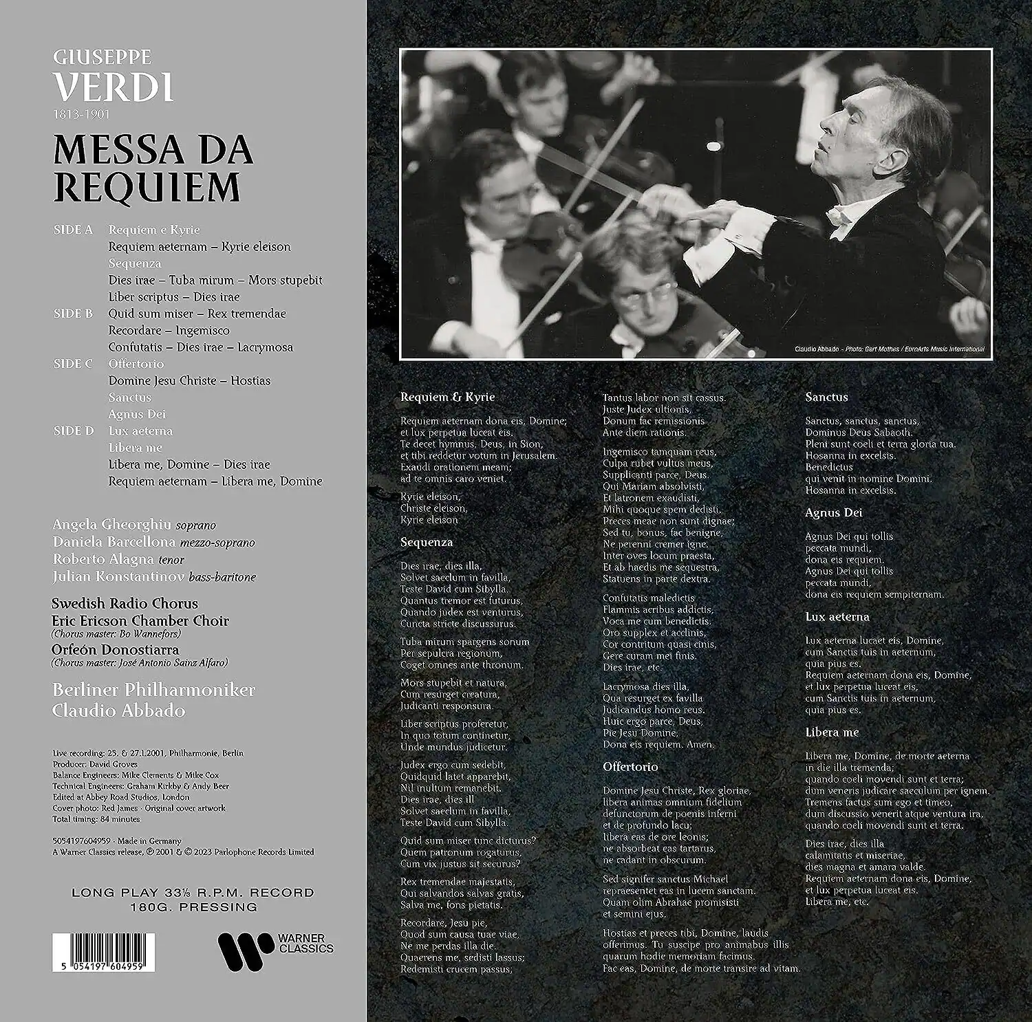 **Front Cover:**

GIUSEPPE VERDI  
1813-1901  

MESSA DA REQUIEM  

SIDE A  
Requiem & Kyrie  
Requiem aeternam – Kyrie eleison  
Sequenza  
Dies irae – Tuba mirum – Mors stupebit  
Liber scriptus – Dies irae  

SIDE B  
Quid sum miser – Rex tremendae  
Recordare – Ingemisco  
Confutatis – Dies irae – Lacrymosa  

SIDE C  
Offertorio  
Domine Jesu Christe – Hostias  
Sanctus  
Agnus Dei  

SIDE D  
Lux aeterna  
Libera me, Domine – Dies irae  
Requiem aeternam – Libera me, Domine  

Angela Gheorghiu soprano  
Daniela Barcellona mezzo-soprano  
Roberto Alagna tenor  
Julian Konstantinov bass-baritone  
Swedish Radio Chorus  
Eric Ericson Chamber Choir  
Orfeón Donostiarra  
Chorus master Jose Antonio Ceruz Alfaro  
Berliner Philharmoniker  
Claudio Abbado  

Live recording 26. 27. 28. 1. 2. 2001, Philharmonie, Berlin  
Balteus Engineering: Christian Clemens & Mike Cox  
Total mastering by Bob Ludwig  
Cover photo: Red Jones  
Original cover artwork  

5 30417 70405 5  
5 30417 70405 5  
5 30417 70405 5  
5 30417 70405 5  

LONG PLAY 33 1/3 R.P.M. RECORD  
180G. PRESSING  

WARNER CLASSICS  

**Back Cover:**

Requiem & Kyrie  
Requiem aeternam – dona eis requiem,  
et lux perpetuam luceat eis,  
Kyrie eleison  
Sequenza  
Dies irae – dies irae,  
Solve in me, solva in me,  
Quando judex est venturus  

Tantus labor non est cassus,  
Ante diem irrationis,  
Ante diem irrationis,  
Ingem