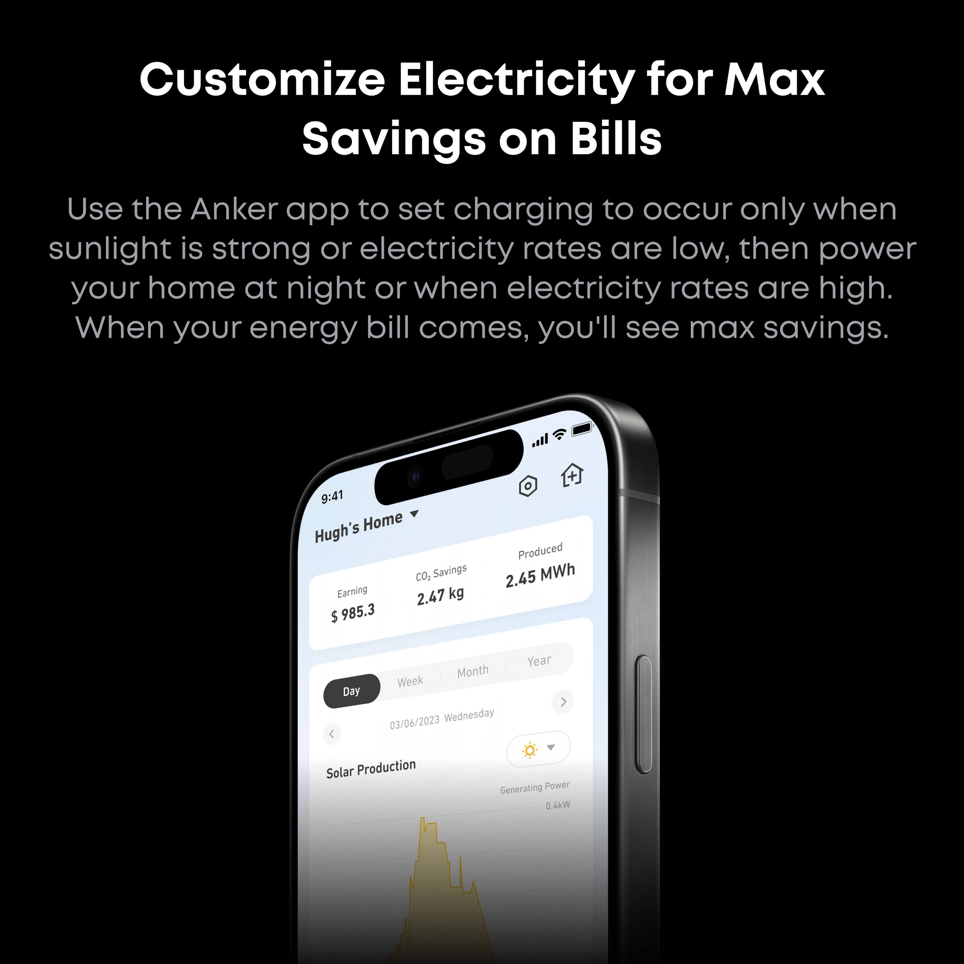 Customize Electricity for Max Savings on Bills

Use the Anker app to set charging to occur only when sunlight is strong or electricity rates are low, then power your home at night or when electricity rates are high. When your energy bill comes, you'll see max savings.

9:41  
Hugh's Home  
CO2 Savings: 2.47 kg  
Earning: $985.3  
Produced: 2.45 MWh  
Day Month Week Year  
03/06/2023 Wednesday  
Solar Production  
Generating Power 0.4kW