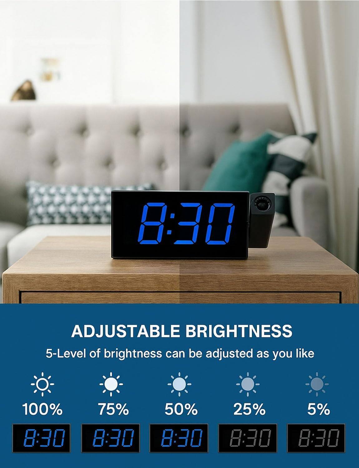 ADJUSTABLE BRIGHTNESS

5-Level of brightness can be adjusted as you like

100% 8:30  
75% 8:30  
50% 8:30  
25% 8:30  
5% 8:30