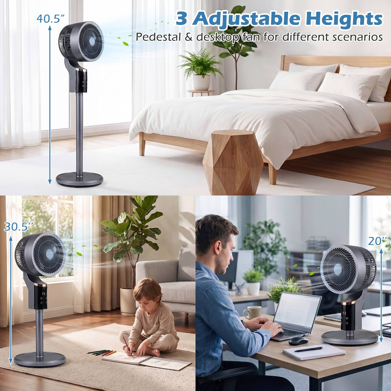 3 Adjustable Heights  
Pedestal & desktop fan for different scenarios  

40.5"  
30.5"  
20"