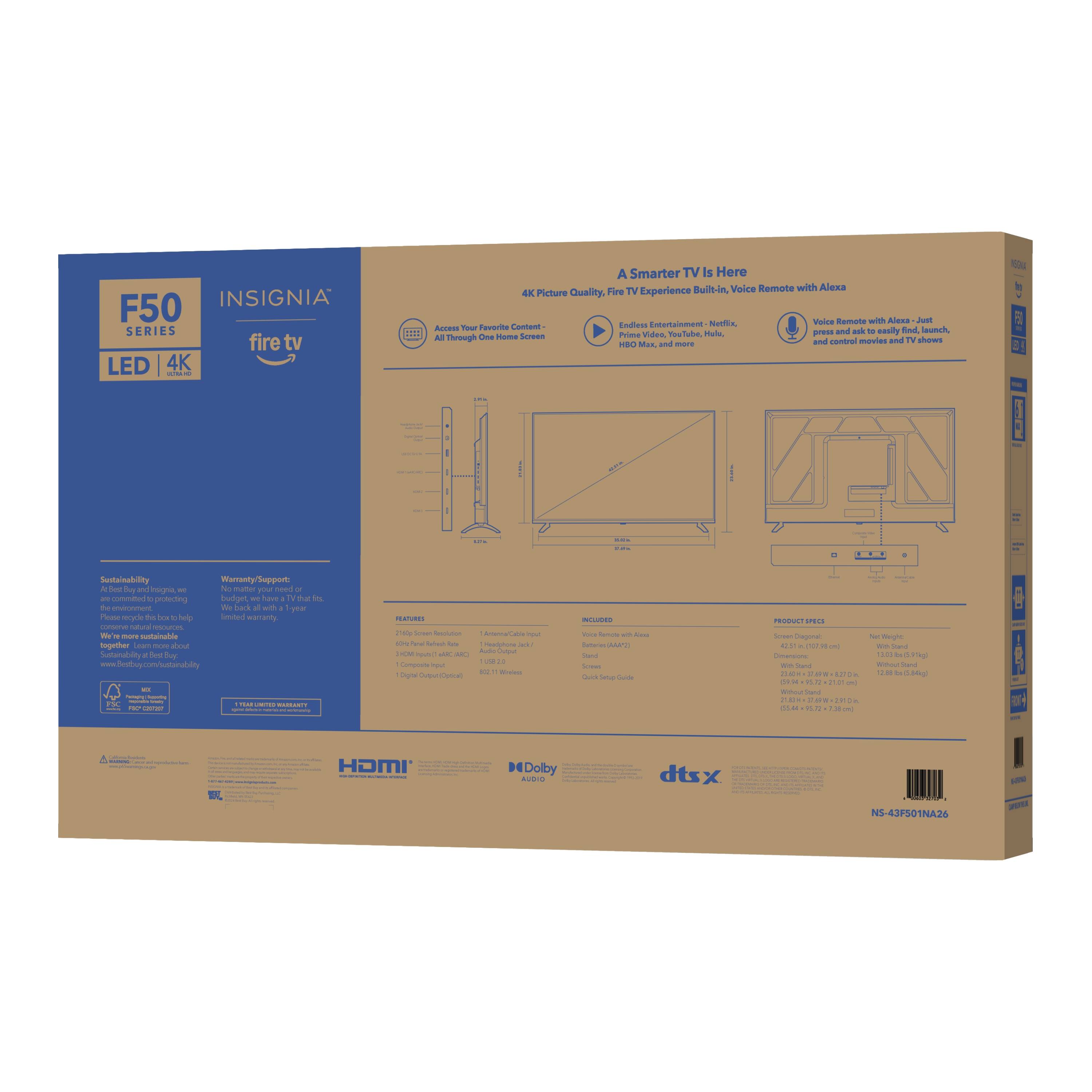 INSIGNIA F50 SERIES fire tv LED 4K: A Smarter TV Is Here

- TV Built-in Voice Remote with Alexa
- 4K Picture Quality
- Fire TV Experience
- Easily find and access your favorite movies and TV shows
- Prime Video and more
- Sustainability: Recyclable packaging, more sustainable
- Warranty Support: 1-year limited warranty
- Features: 
  - 4K Picture Quality
  - HDR10+
  - HDMI 2.0 (3x)
  - Dolby Atmos
  - dts:X
- Included: 
  - Voice Remote with Alexa
  - Stand
  - Quick Start Guide
- Product Specs: 
  - Screen Size: 50" Class
  - Resolution: 3840 x 2160
  - Viewing Angle: 178° (Horizontal) / 178° (Vertical)
  - Weight: 13.5 lbs (TV only)
  - Dimensions: 46.4" W x 29.2" H x 2.3" D (TV only)
- NS-43F501NAJ4