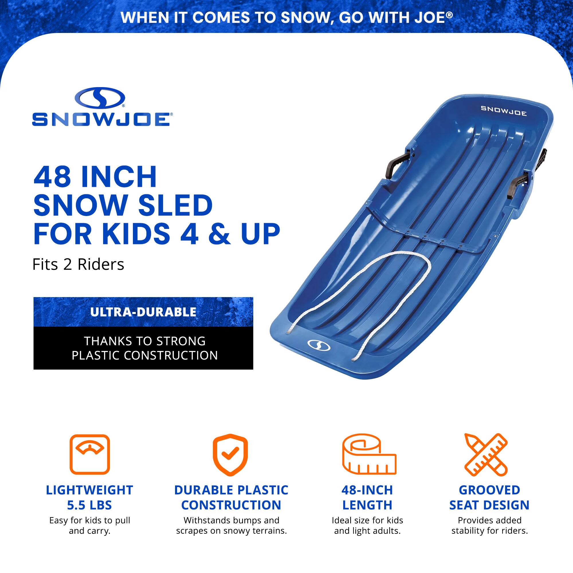 **WHEN IT COMES TO SNOW, GO WITH JOE®**

**SNOWJOE**

**48 INCH SNOW SLED FOR KIDS 4 & UP**  
Fits 2 Riders

**ULTRA-DURABLE**  
THANKS TO STRONG PLASTIC CONSTRUCTION

- **LIGHTWEIGHT**  
  5.5 LBS  
  Easy for kids to pull and carry.

- **DURABLE PLASTIC CONSTRUCTION**  
  Withstands bumps and scrapes on snowy terrains.

- **48-INCH LENGTH**  
  Ideal size for kids and light adults.

- **GROOVED SEAT DESIGN**  
  Provides added stability for riders.