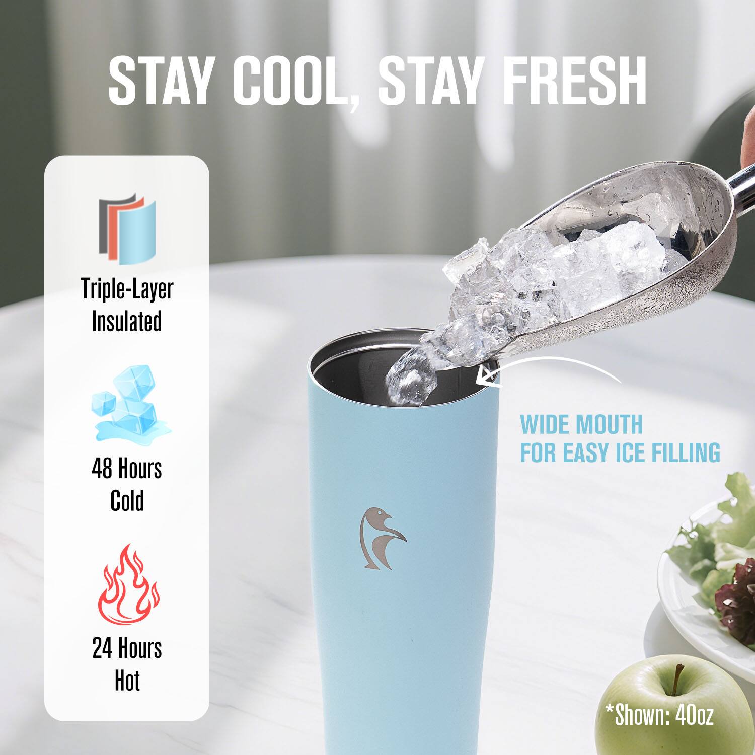 STAY COOL, STAY FRESH

Triple-Layer Insulated

48 Hours Cold

24 Hours Hot

WIDE MOUTH FOR EASY ICE FILLING

*Shown: 40oz