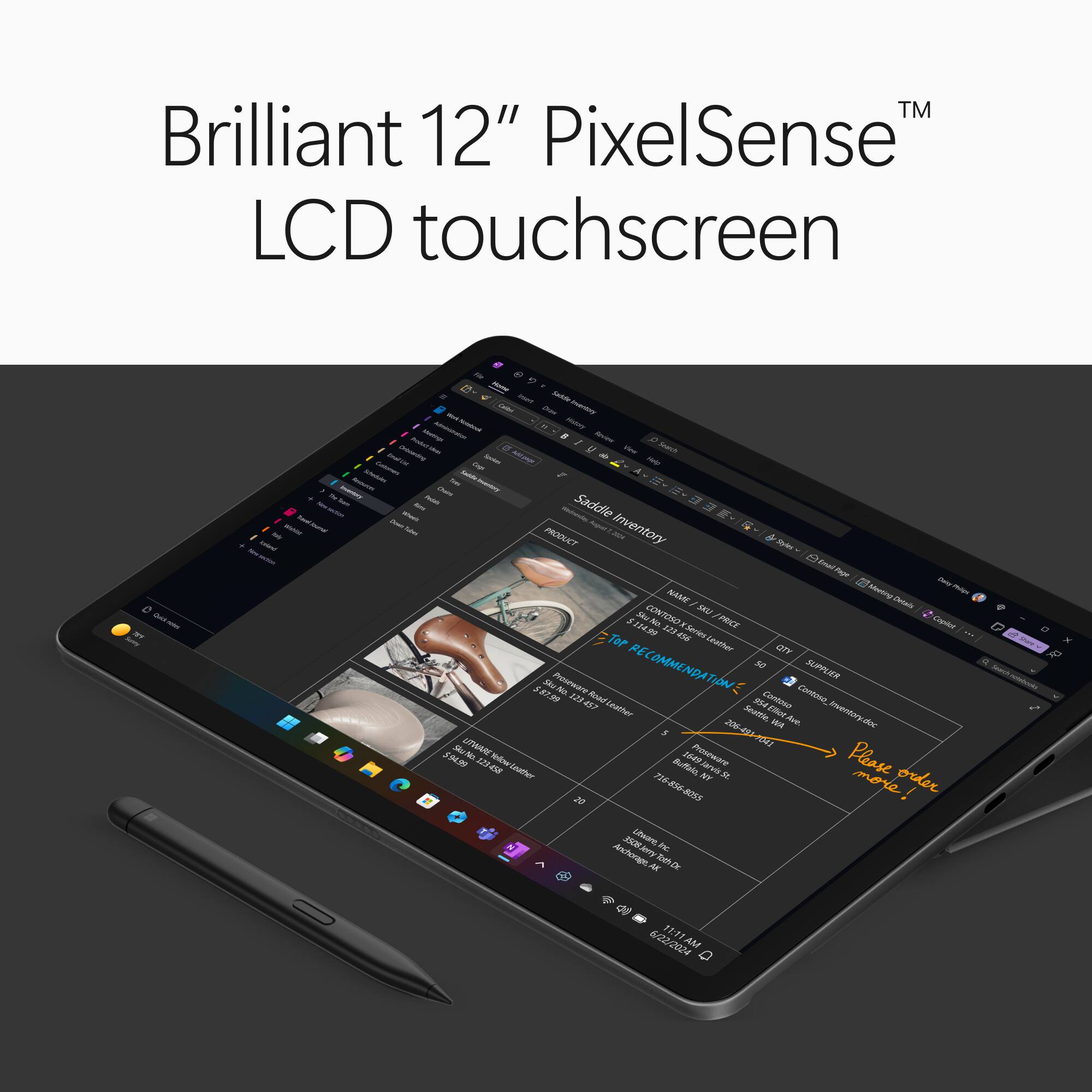 TM Brilliant 12" PixelSense LCD touchscreen

Quick notes: Surry First

Daily Wahlim reseivery

Fr imart Sautille Wirk Draw Inveritory Natural Hishiny Product Mustimps - Review Dranceding - U Search Colument Imail Usi Spokes MINN Help Insturchi Schedules tree Amountary Inventary Where TEALSAN Saddle Tubes August 201 Inventory PRODUCT Daity Philign NAME Meeting Details CONTOSO SKU $114.99 123456 X Series PRICE Copilot Leather QTY 5 Sku Proseware No. 123 457 Road RECOMMENDATION: Contasa Contoso SUPPLIER Leather Seattle, Ave. Inventory.doc WA Sku LITWARE Proseware 206-491-1041 $94.99 123458 Leather Buffalo, 1649 NY Jarvis Please order 20 716-856-8055 more! 3508Jerry Utware, Inc. Anchorage, Jerry AK Toth Dr.

6/22/2024