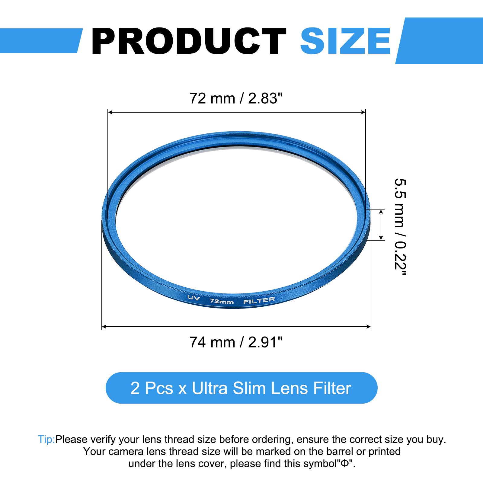 PRODUCT SIZE  
72 mm / 2.83"  
UV FILTER 72mm  
5.5 mm / 0.22"  
74 mm / 2.91"  

2 Pcs x Ultra Slim Lens Filter  

Tip: Please verify your lens thread size before ordering, ensure the correct size you buy. Your camera lens thread size will be marked on the barrel or printed under the lens cover, please find this symbol "⌀".
