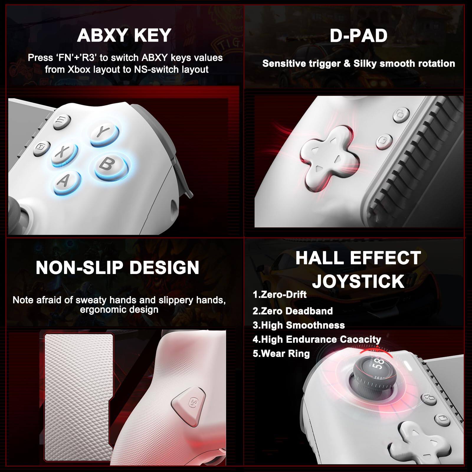 ABXY KEY  
Press 'FN'+'R3' to switch ABXY keys values from Xbox layout to NS-switch layout  

D-PAD  
Sensitive trigger & Silky smooth rotation  

NON-SLIP DESIGN  
Note afraid of sweaty hands and slippery hands, ergonomic design  

HALL EFFECT JOYSTICK  
1. Zero-Drift  
2. Zero Deadband  
3. High Smoothness  
4. High Endurance Capacity  
5. Wear Ring