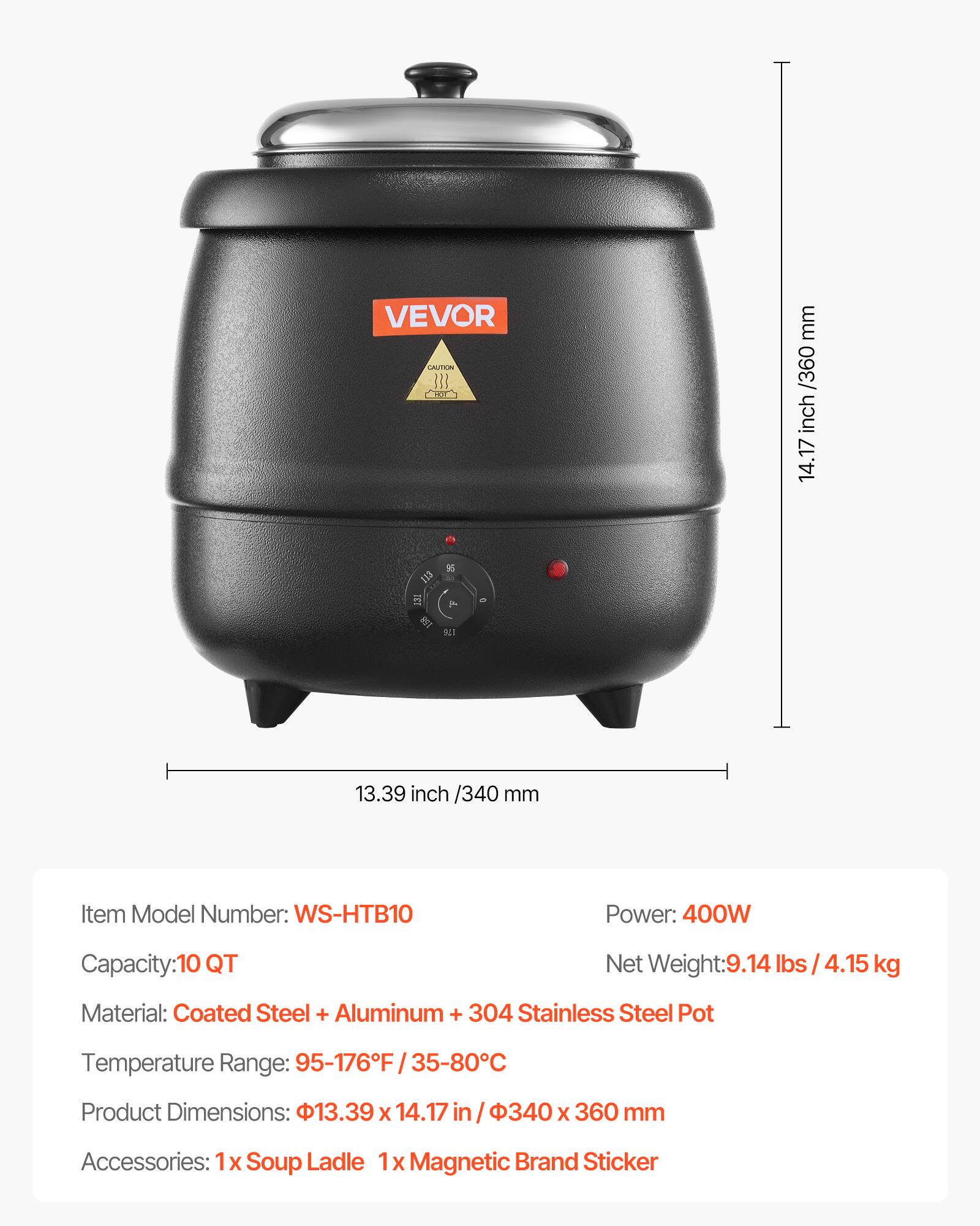 VEVOR CAUTION FOR

mm /360 inch 14.17

ETT
%
o
176
13.39 inch /340 mm

Item Model Number: WS-HTB10
Power: 400W
Capacity:10 QT
Net Weight:9.14 lbs 4.15 kg
Material: Coated Steel + Aluminum + 304 Stainless Steel Pot
Temperature Range: 95-176F 35-80C
Product Dimensions: 13.39 X 14.17 in 340 X 360 mm
Accessories: X Soup Ladle 1x Magnetic Brand Sticker