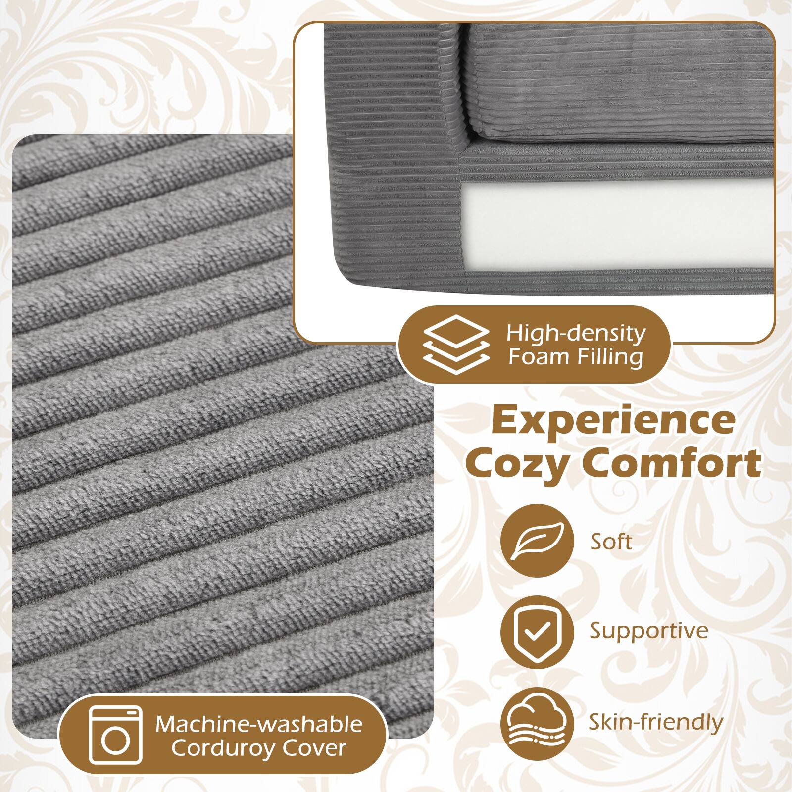 High-density Foam Filling  
Experience Cozy Comfort  
Soft Supportive  
Machine-washable Corduroy Cover  
Skin-friendly