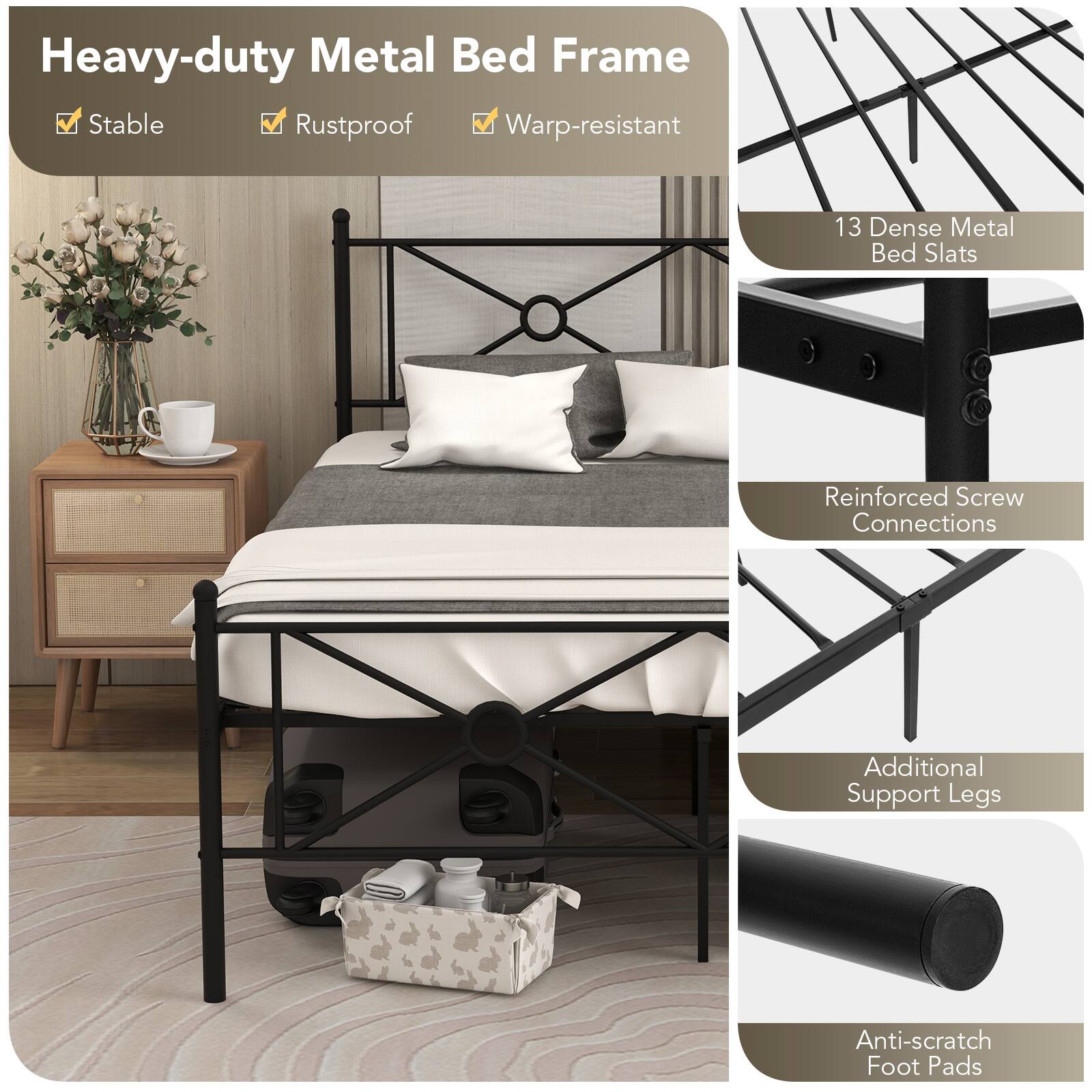 Heavy-duty Metal Bed Frame
Stable
Rustproof
Warp-resistant
13 Dense Metal Bed Slats
Reinforced Screw Connections
Additional Support Legs
Anti-scratch Foot Pads