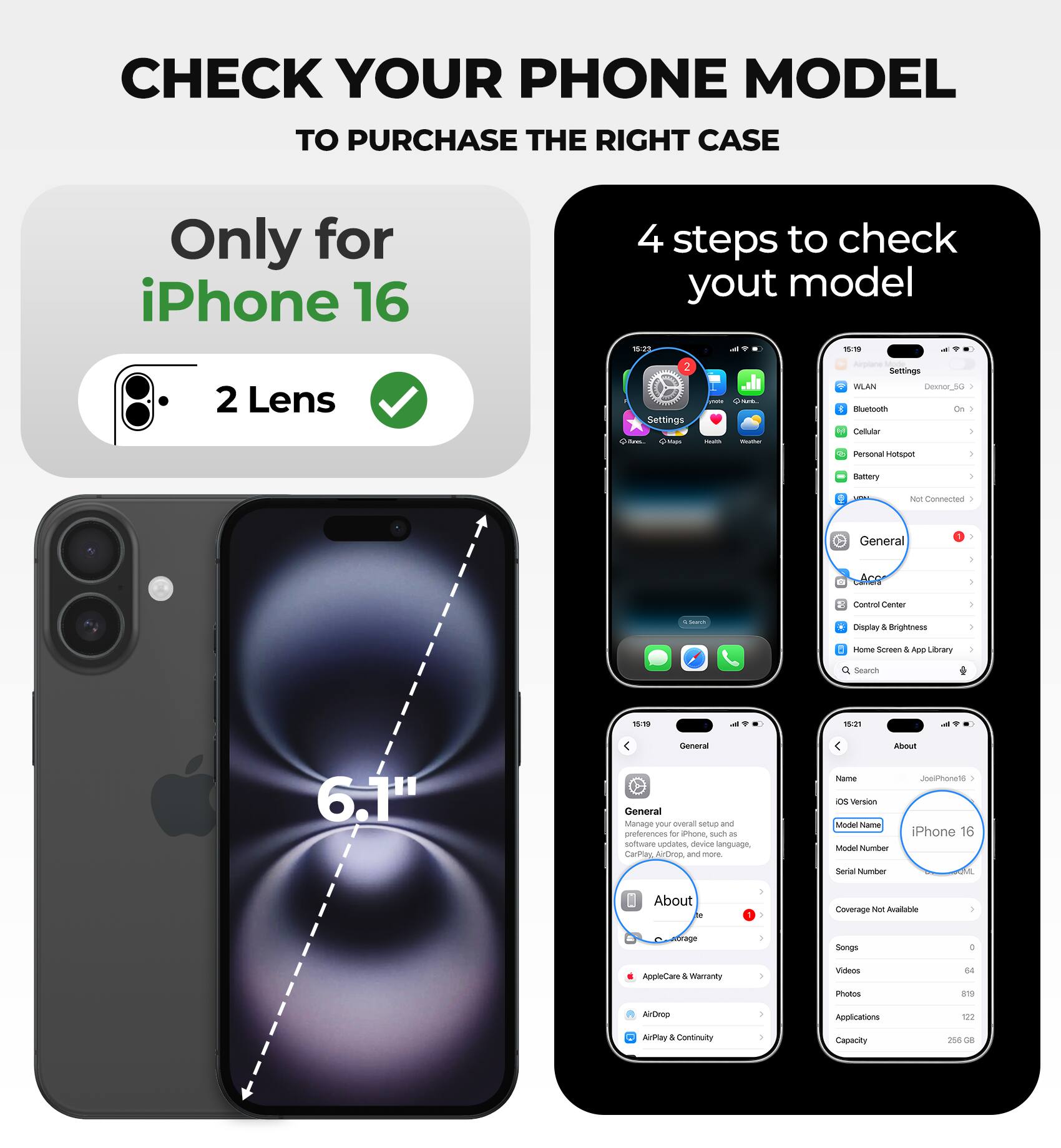 CHECK YOUR PHONE MODEL TO PURCHASE THE RIGHT CASE

Only for iPhone 16

4 steps to check your model

- 2 Lens
- Settings
- General
- About

iPhone 16

Model Name: iPhone 16

Coverage Not Available

Songs: 0
Videos: 64
Photos: 819
Applications: 122
Capacity: 256 GB
