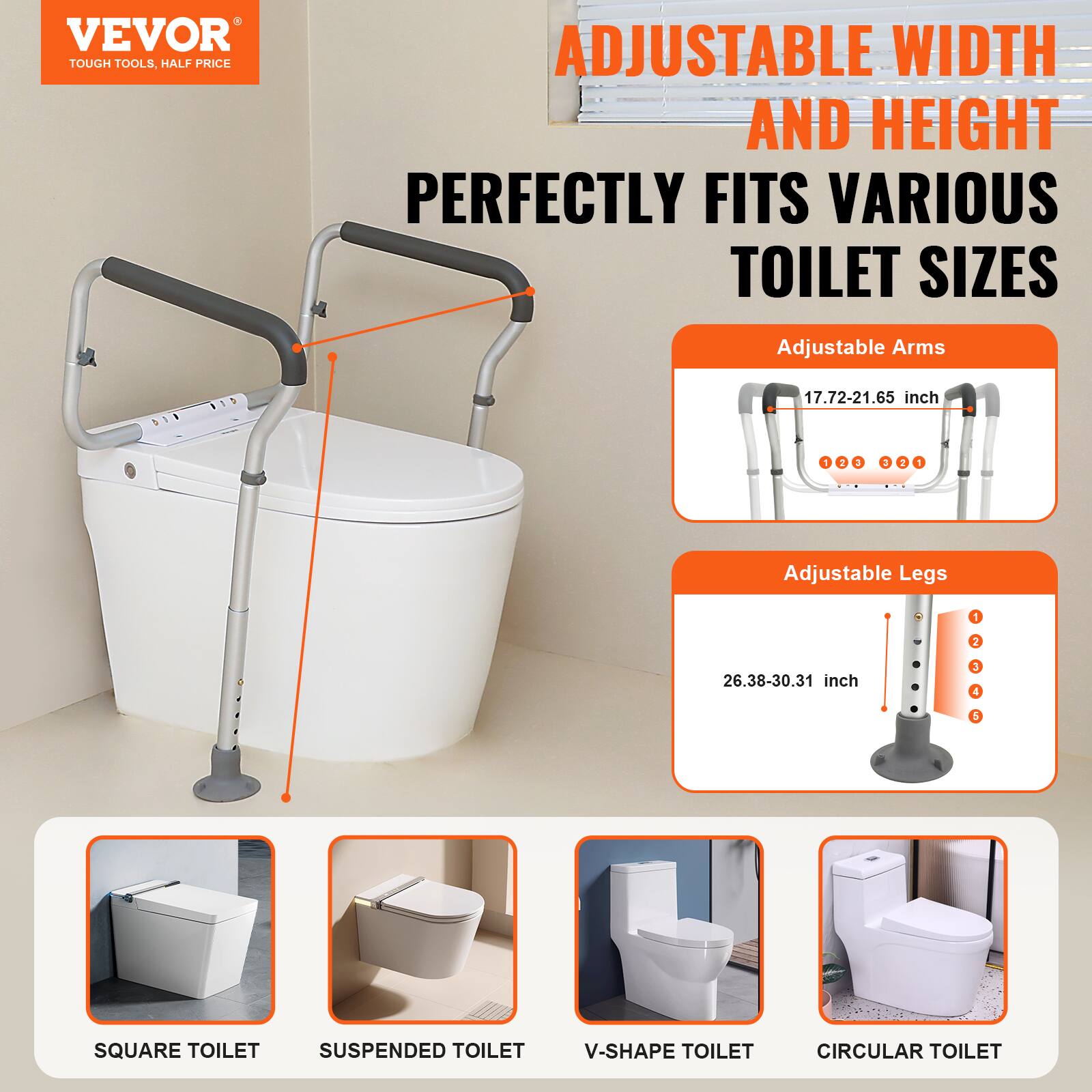 VEVOR TOUGH TOOLS, HALF PRICE ADJUSTABLE WIDTH AND HEIGHT PERFECTLY FITS VARIOUS TOILET SIZES

Adjustable Arms 17.72-21.65 inch - 4
Adjustable Legs - 26.38-30.31 inch - 4
SQUARE TOILET
SUSPENDED TOILET
V-SHAPE TOILET
CIRCULAR TOILET