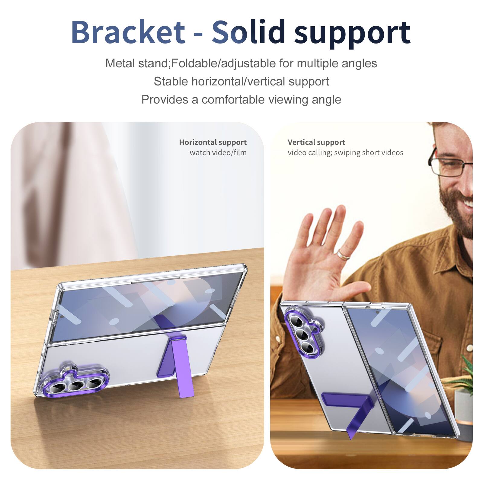 Bracket - Solid support

Metal stand; Foldable/adjustable for multiple angles
Stable horizontal/vertical support
Provides a comfortable viewing angle

Horizontal support
watch video/film

Vertical support
video calling; swiping short videos