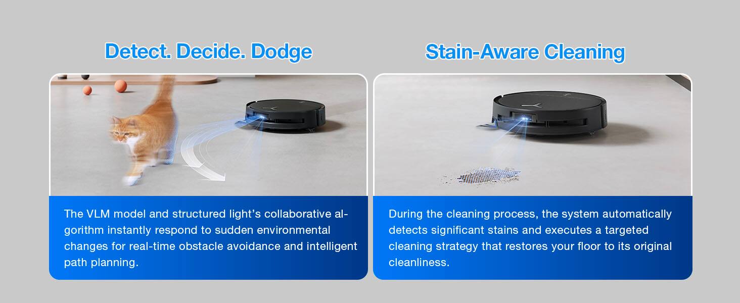 Detect. Decide. Dodge

Stain-Aware Cleaning

The VLM model and structured light's collaborative algorithm instantly respond to sudden environmental changes for real-time obstacle avoidance and intelligent path planning.

During the cleaning process, the system automatically detects significant stains and executes a targeted cleaning strategy that restores your floor to its original cleanliness.