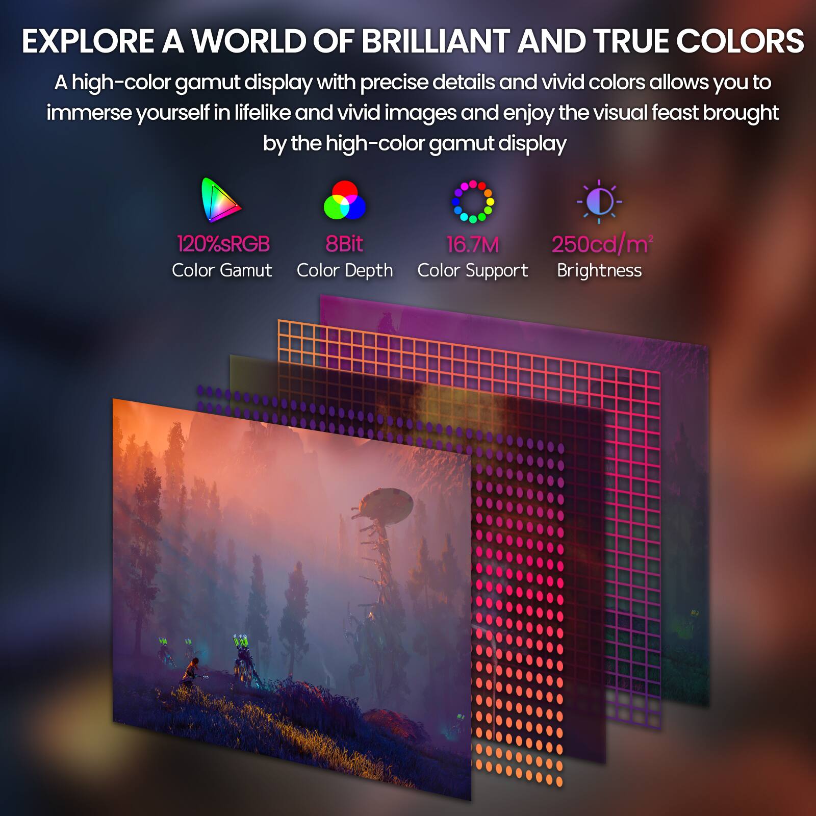EXPLORE A WORLD OF BRILLIANT AND TRUE COLORS

A high-color gamut display with precise details and vivid colors allows you to immerse yourself in lifelike and vivid images and enjoy the visual feast brought by the high-color gamut display

120% sRGB  
8Bit  
16.7M  
250cd/m²

Color Gamut  
Color Depth  
Color Support  
Brightness