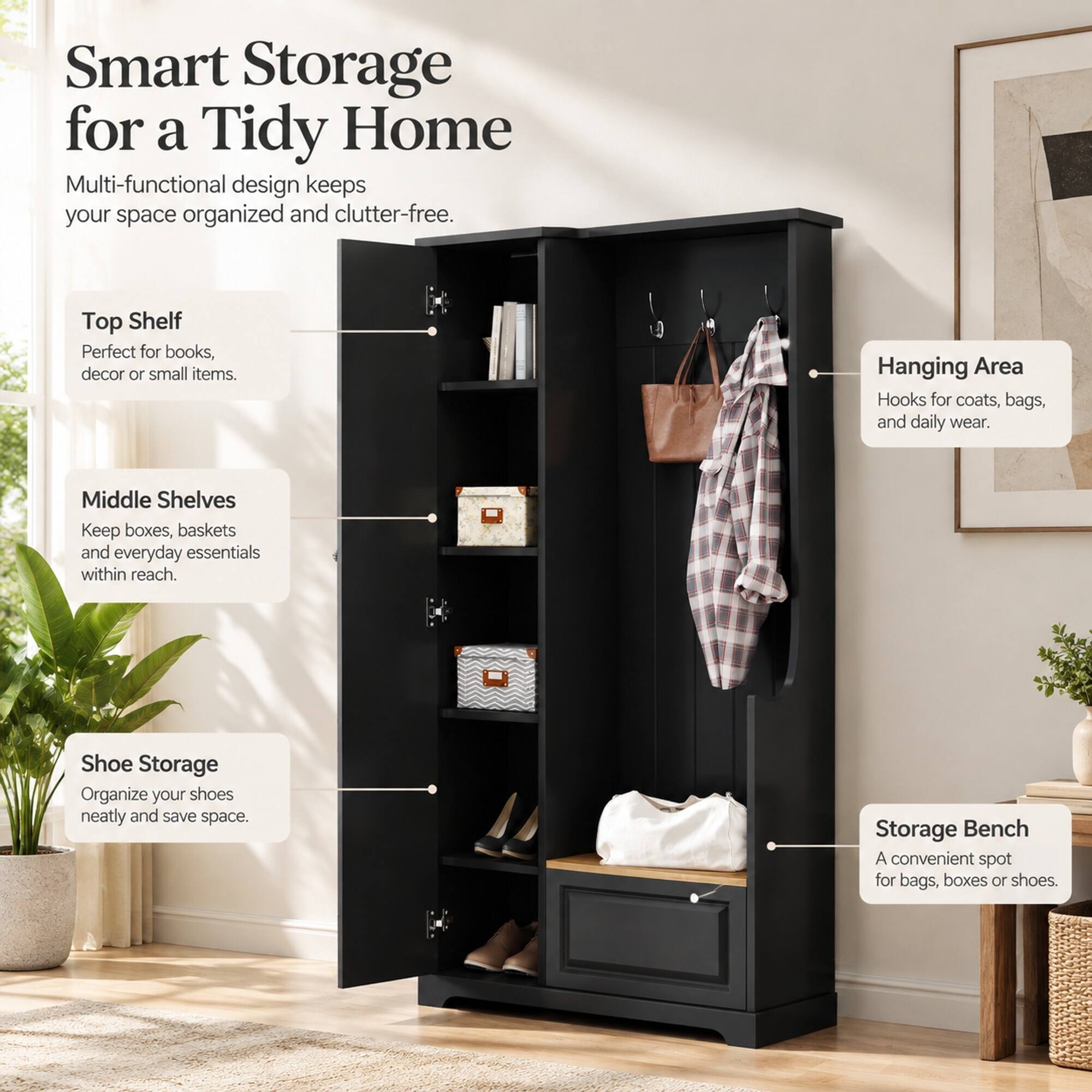 Smart Storage for a Tidy Home  
Multi-functional design keeps your space organized and clutter-free.  

Top Shelf  
Perfect for books, decor or small items.  

Hanging Area  
Hooks for coats, bags, and daily wear.  

Middle Shelves  
Keep boxes, baskets and everyday essentials within reach.  

Shoe Storage  
Organize your shoes neatly and save space.  

Storage Bench  
A convenient spot for bags, boxes or shoes.