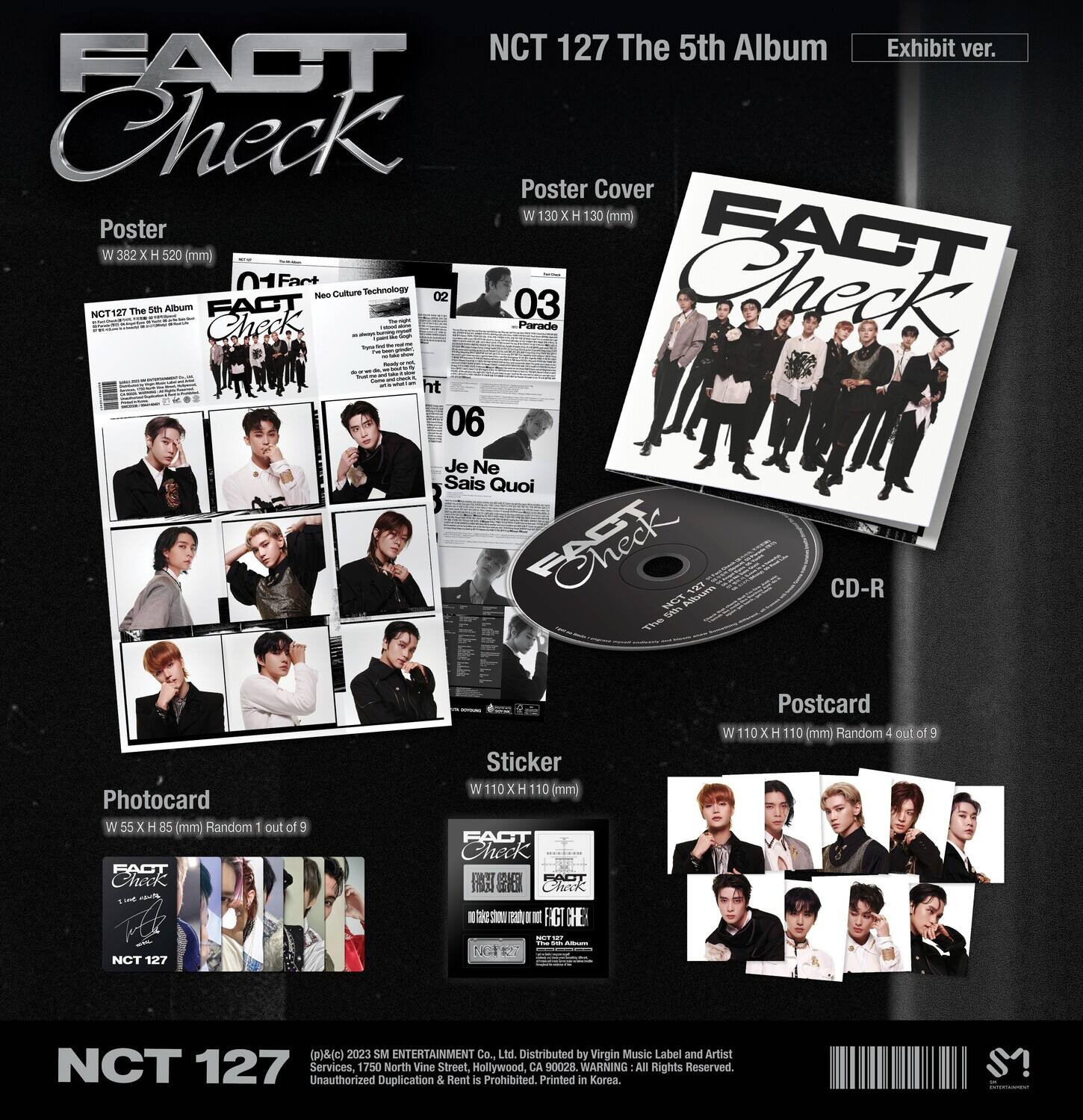NCT 127 The 5th Album Exhibit ver.  
FACT Check Poster Cover  
W 130 x H 130 (mm)  
Poster  
W 382 x H 520 (mm)  
FACT Check  
- Culture - Technology - A  
02 03 Parado  
ht 06 Je Ne Sais Quoi  
CD-R  
NCT 127 The 5th Album  
Photocard  
W 55 x H 85 (mm) Random 1 out of 9  
Sticker  
W 110 x H 110 (mm)  
Postcard  
W 110 x H 110 (mm) Random 4 out of 9  
NCT 127 (p) (c) 2023 SM ENTERTAINMENT Co., Ltd.  
Distributed by Virgin Music Label and Artist  
Unauthorized Duplication & Rent is Prohibited.  
Printed in Korea  
All Rights Reserved.