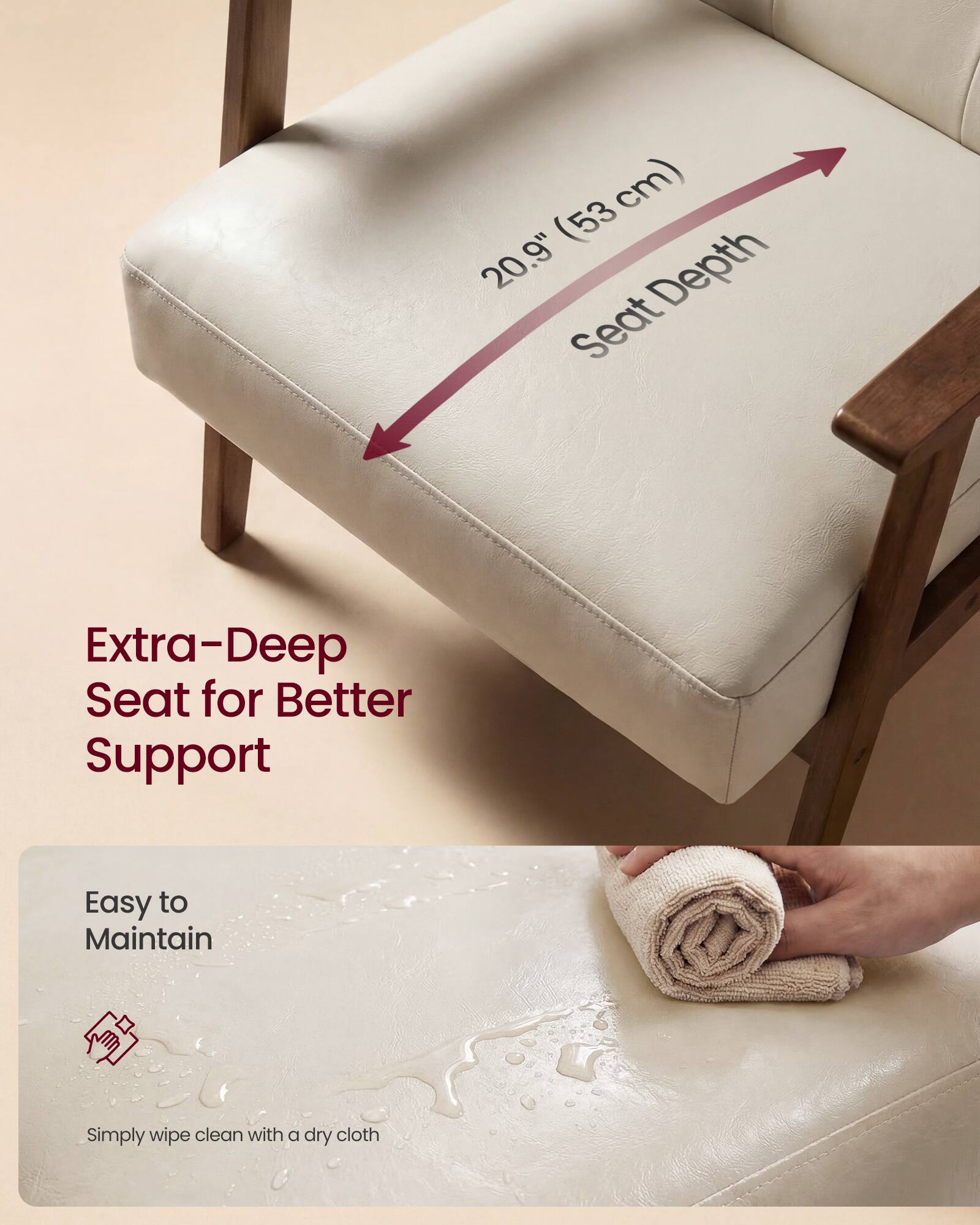 (53 cm) 20.9" Depth Seat  
Extra-Deep Seat for Better Support  
Easy to Maintain  
Simply wipe clean with a dry cloth