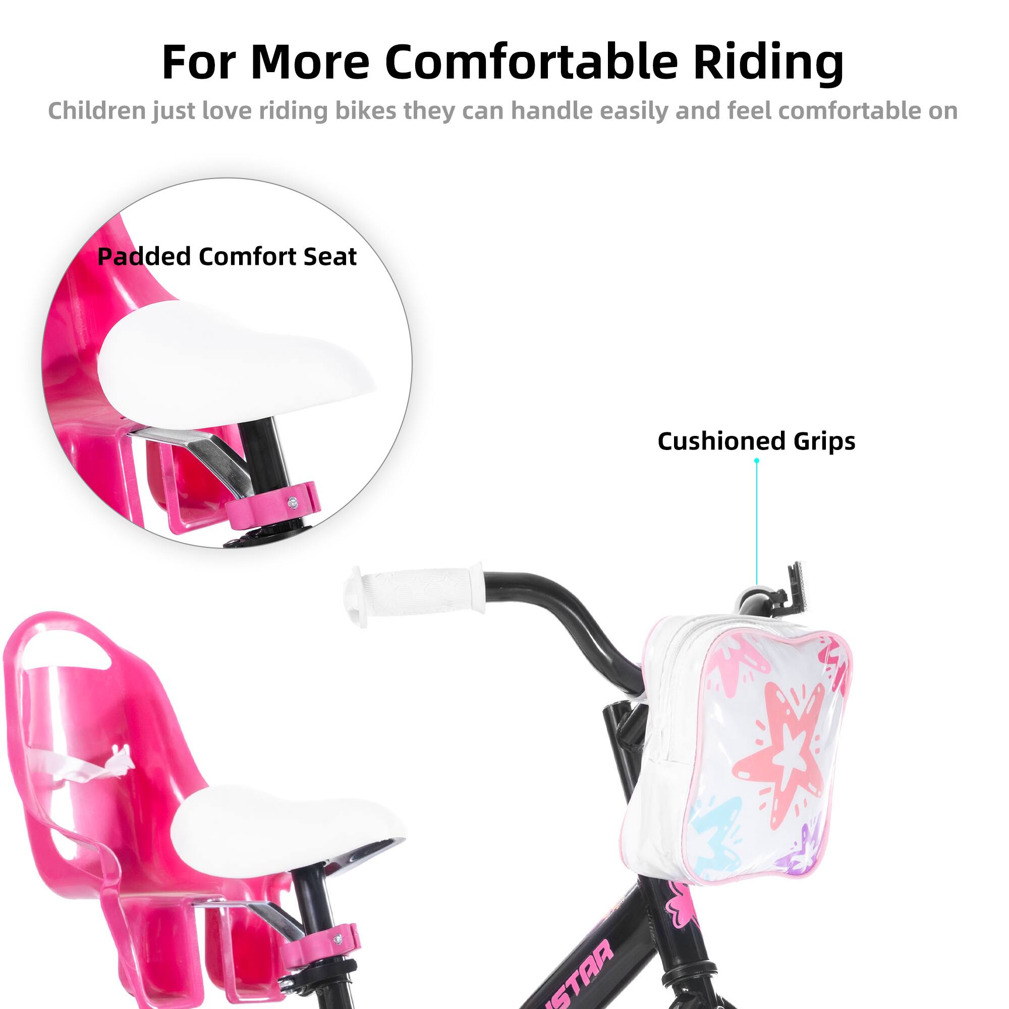 For More Comfortable Riding  
Children just love riding bikes they can handle easily and feel comfortable on  

Padded Comfort Seat  
Cushioned Grips