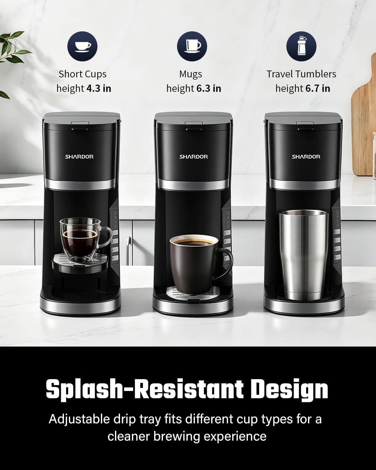 Short Cups height 4.3 in  
Mugs height 6.3 in  
Travel Tumblers height 6.7 in  

SHARDOR  
SHARDOR  
SHARDOR  

Splash-Resistant Design  
Adjustable drip tray fits different cup types for a cleaner brewing experience