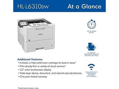 HL-L6310DW  
At a Glance  

Additional Features:  
- Includes a High-yield toner cartridge for built-in value*  
- Print directly from a variety of cloud services*  
- 3.5" color touchscreen display  
- Triple layer device, document, and network security features  
- One-year limited warranty  

*Scroll down to learn more  

- Up to 52ppm Black  
- Automatic two-sided printing (default setting)  
- Dual band Wi-Fi and Gigabit Ethernet networking