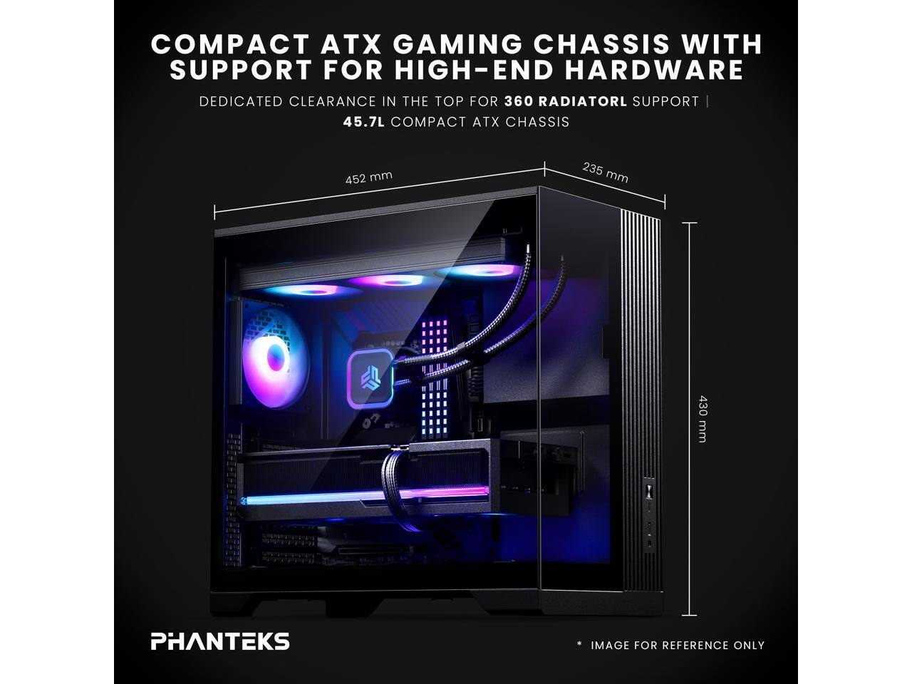 COMPACT ATX GAMING CHASSIS WITH SUPPORT FOR HIGH-END HARDWARE  
DEDICATED CLEARANCE IN THE TOP FOR 360 RADIATOR SUPPORT  
45.7L COMPACT ATX CHASSIS  
452 mm x 235 mm x 430 mm  
PHANTEKS IMAGE FOR REFERENCE ONLY