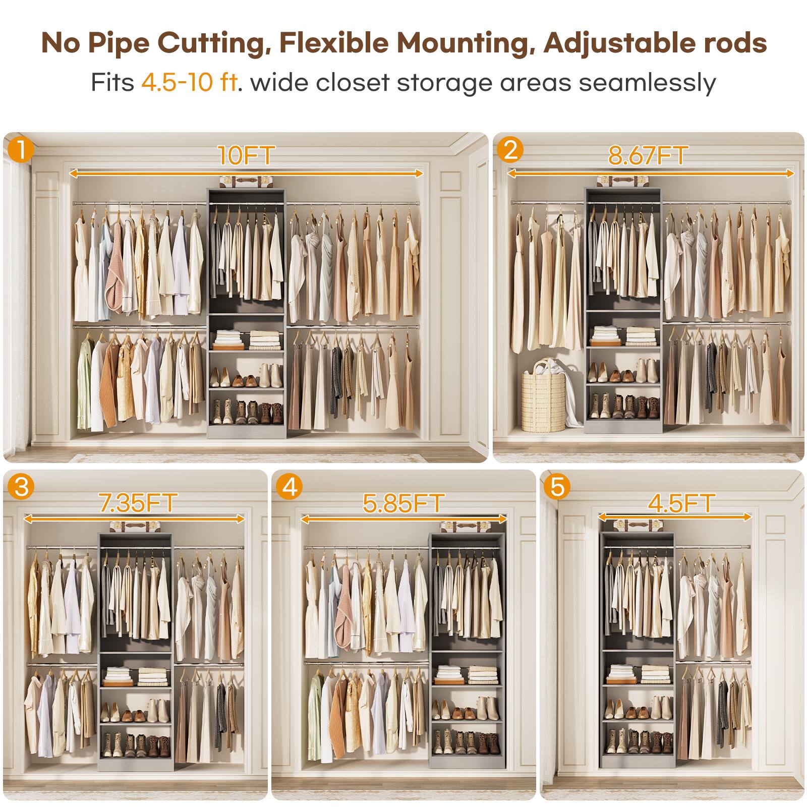No Pipe Cutting, Flexible Mounting, Adjustable rods  
Fits 4.5-10 ft. wide closet storage areas seamlessly  

1. 10FT  
2. 8.67FT  
3. 7.35FT  
4. 5.85FT  
5. 4.5FT