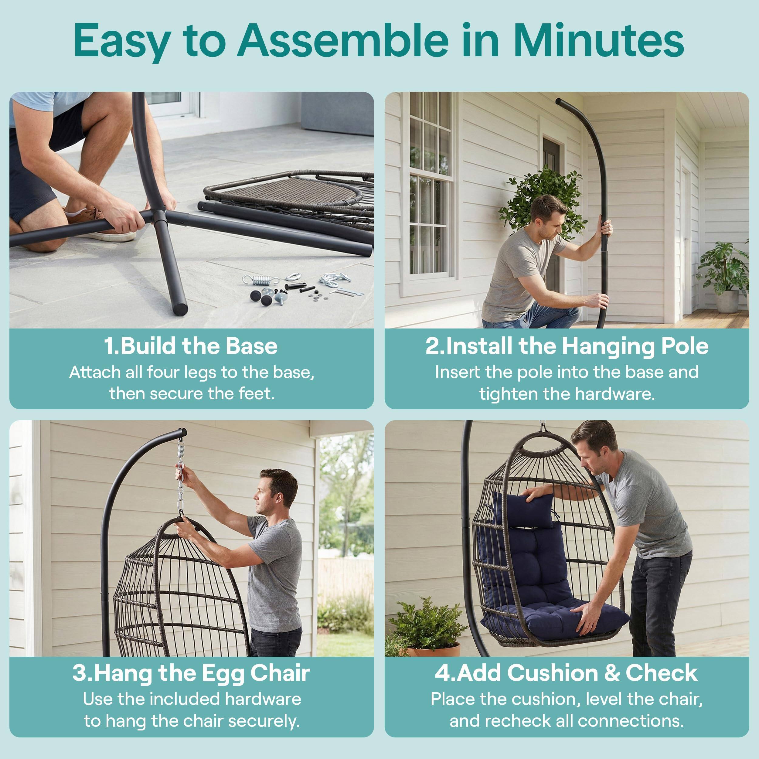 Easy to Assemble in Minutes

1. Build the Base
   Attach all four legs to the base, then secure the feet.

2. Install the Hanging Pole
   Insert the pole into the base and tighten the hardware.

3. Hang the Egg Chair
   Use the included hardware to hang the chair securely.

4. Add Cushion & Check
   Place the cushion, level the chair, and recheck all connections.