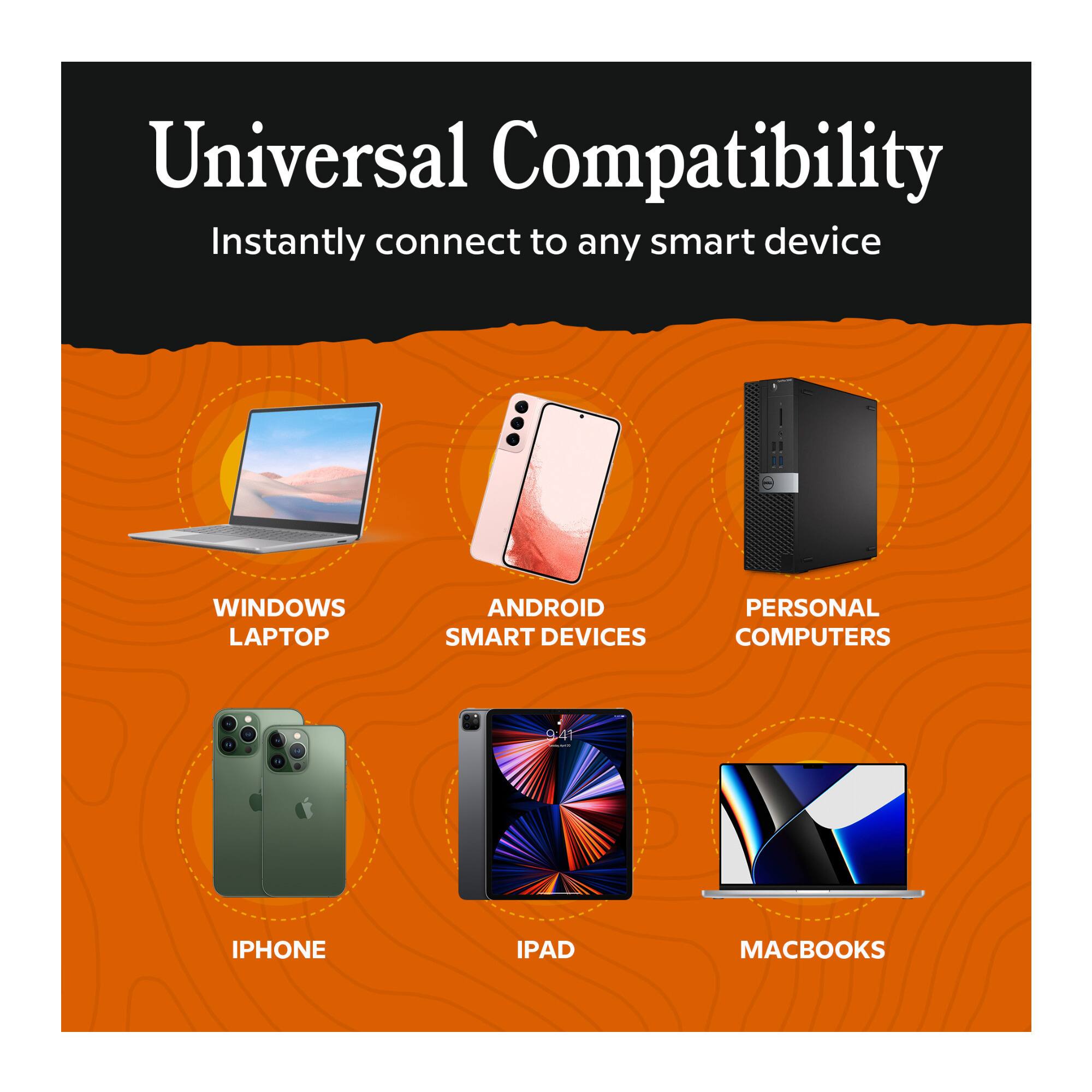 Universal Compatibility  
Instantly connect to any smart device

- WINDOWS LAPTOP
- ANDROID SMART DEVICES
- PERSONAL COMPUTERS
- IPHONE
- IPAD
- MACBOOKS