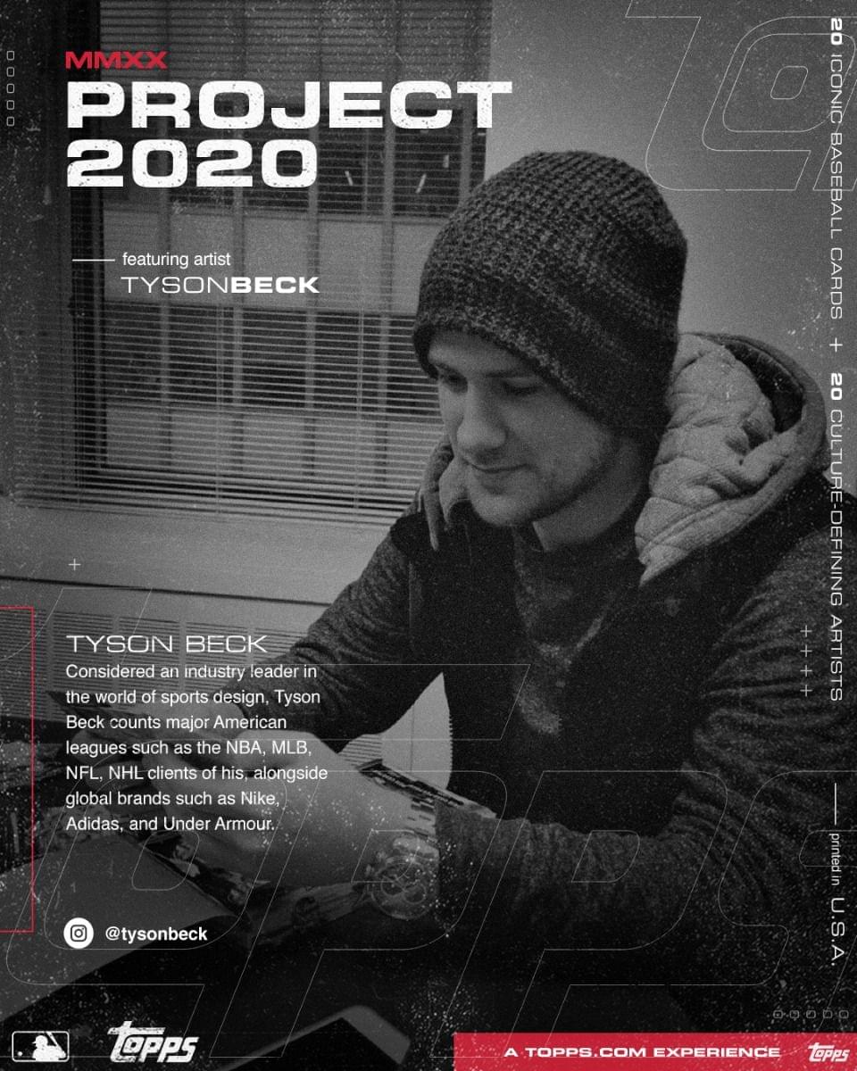 **MMXX PROJECT 2020**

featuring artist  
TYSONBECK

---

TYSON BECK  
Considered an industry leader in the world of sports design, Tyson Beck counts major American leagues such as the NBA, MLB, NFL, NHL clients of his, alongside global brands such as Nike, Adidas, and Under Armour.

@tysonbeck

---

20 ICONIC BASEBALL CARDS  
20 CULTURE-DEFINING ARTISTS

---

printed in U.S.A.

---

A TOPPS.COM EXPERIENCE
