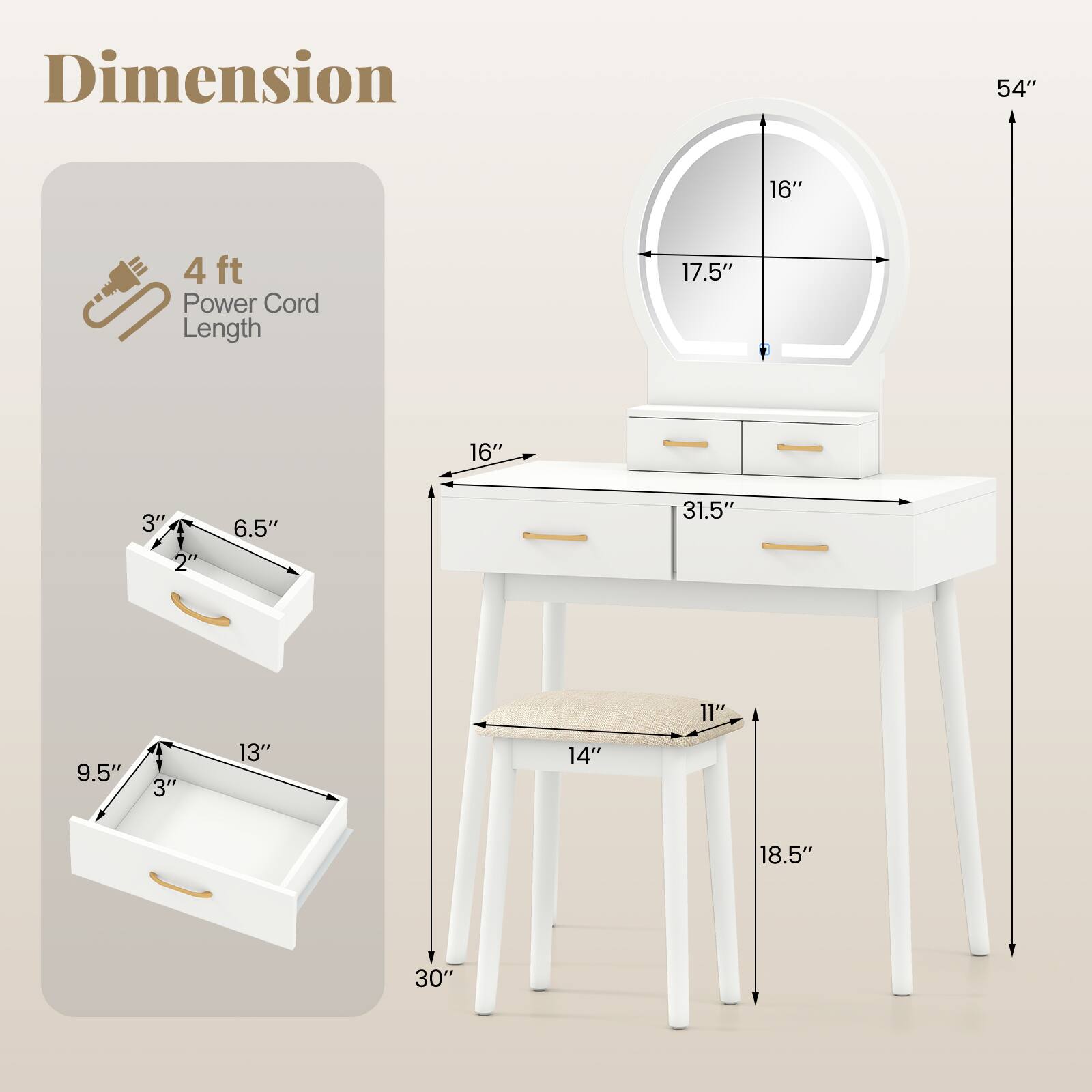 Dimension  
- 54" (Height)  
- 31.5" (Width)  
- 18.5" (Depth)  
- 16" (Mirror Diameter)  
- 17.5" (Mirror Height)  
- 14" (Chair Seat Width)  
- 11" (Chair Seat Depth)  
- 4 ft (Power Cord Length)  

Drawer Dimensions  
- 13" (Width)  
- 9.5" (Height)  
- 3" (Depth)  

Small Drawer Dimensions  
- 6.5" (Width)  
- 3" (Height)  
- 2" (Depth)