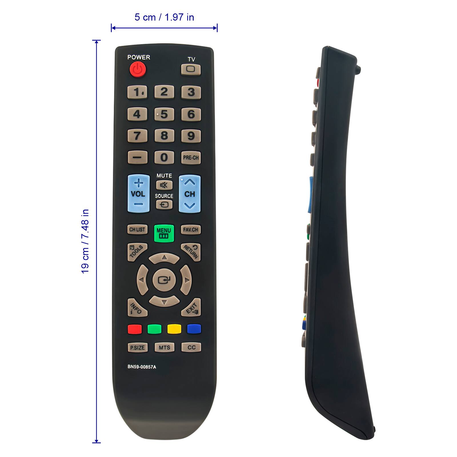 5 cm / 1.97 in
POWER TV 1 2 3 4 5 6 7 8 9 0 PRE-CH
19 cm / 7.48 in
+ VOL - MUTE SOURCE CH CH LIST MENU FAV.CH TOOLS RETURN INFO EXIT P.SIZE MTS CC
BN59-00857A