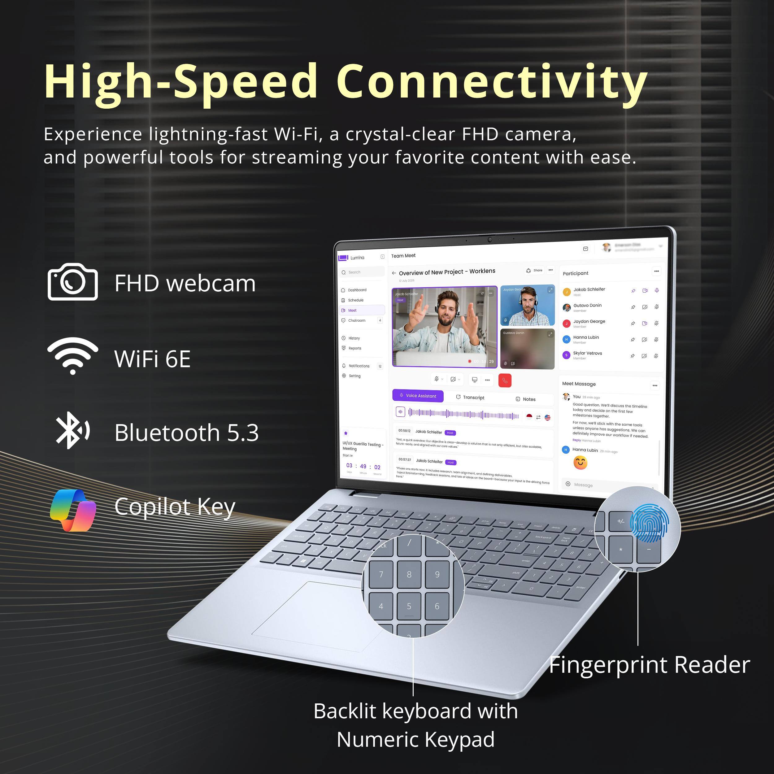High-Speed Connectivity

Experience lightning-fast Wi-Fi, a crystal-clear FHD camera, and powerful tools for streaming your favorite content with ease.

- FHD webcam
- WiFi 6E
- Bluetooth 5.3
- Copilot Key
- Fingerprint Reader
- Backlit keyboard with Numeric Keypad