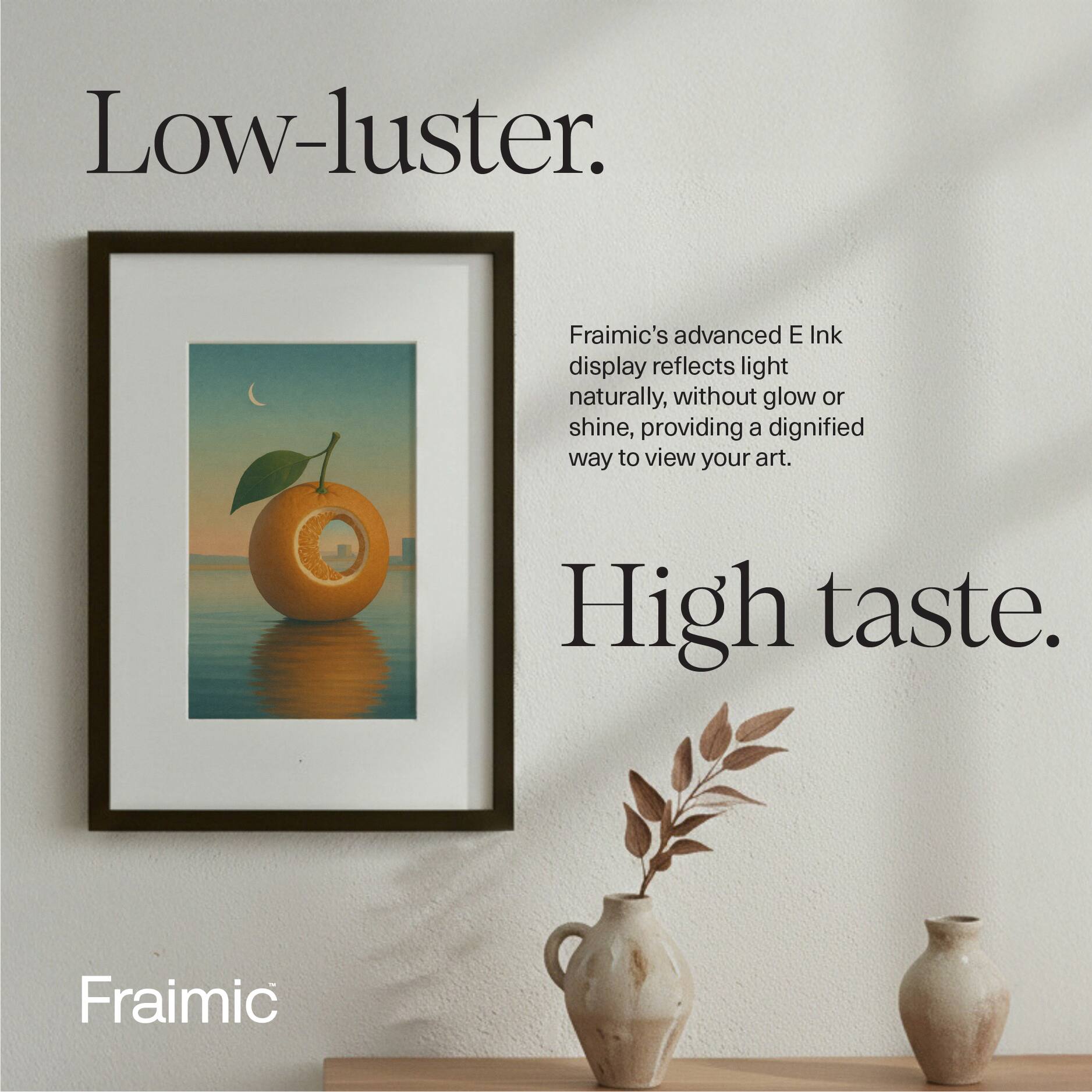 Low-luster.  
Fraimic's advanced E Ink display reflects light naturally, without glow or shine, providing a dignified way to view your art.  
High taste.  
Fraimic