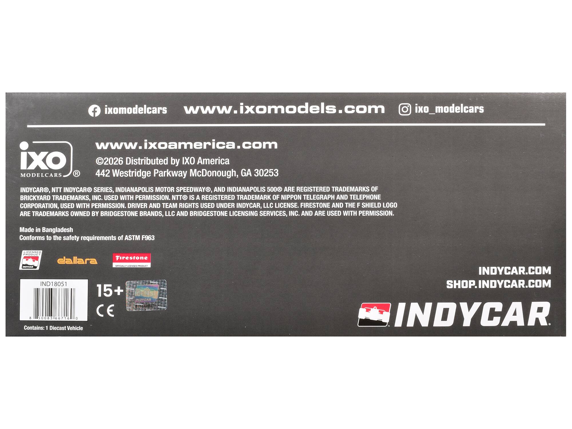 ixomodelcars  
www.ixomodels.com  
ixo_modelcars  
www.ixoamerica.com  
ixo  
2026  
Distributed by IXO America  
MODELCARS  
442 Westridge Parkway McDonough, GA 30253  

INDYCAR®, NTT INDYCAR® SERIES, INDIANAPOLIS MOTOR SPEEDWAY®, AND INDIANAPOLIS 500® ARE REGISTERED TRADEMARKS OF BRICKYARD TRADEMARKS, INC. USED WITH PERMISSION. NTT IS A REGISTERED TRADEMARK OF NIPPON TELEGRAPH AND TELEPHONE CORPORATION, USED WITH PERMISSION. DRIVER AND TEAM RIGHTS USED UNDER INDYCAR, LLC LICENSE. FIRESTONE AND THE F SHIELD LOGO ARE TRADEMARKS OWNED BY BRIDGESTONE BRANDS, LLC AND BRIDGESTONE LICENSING SERVICES, INC. AND ARE USED WITH PERMISSION.  

Made in Bangladesh  
Conforms to the safety requirements of ASTM F963  

dallara  
Firestone - IND18051  
15+  
CE  
Contains: 1 Diecast Vehicle  

INDYCAR.COM  
SHOP.INDYCAR.COM  
INDYCAR