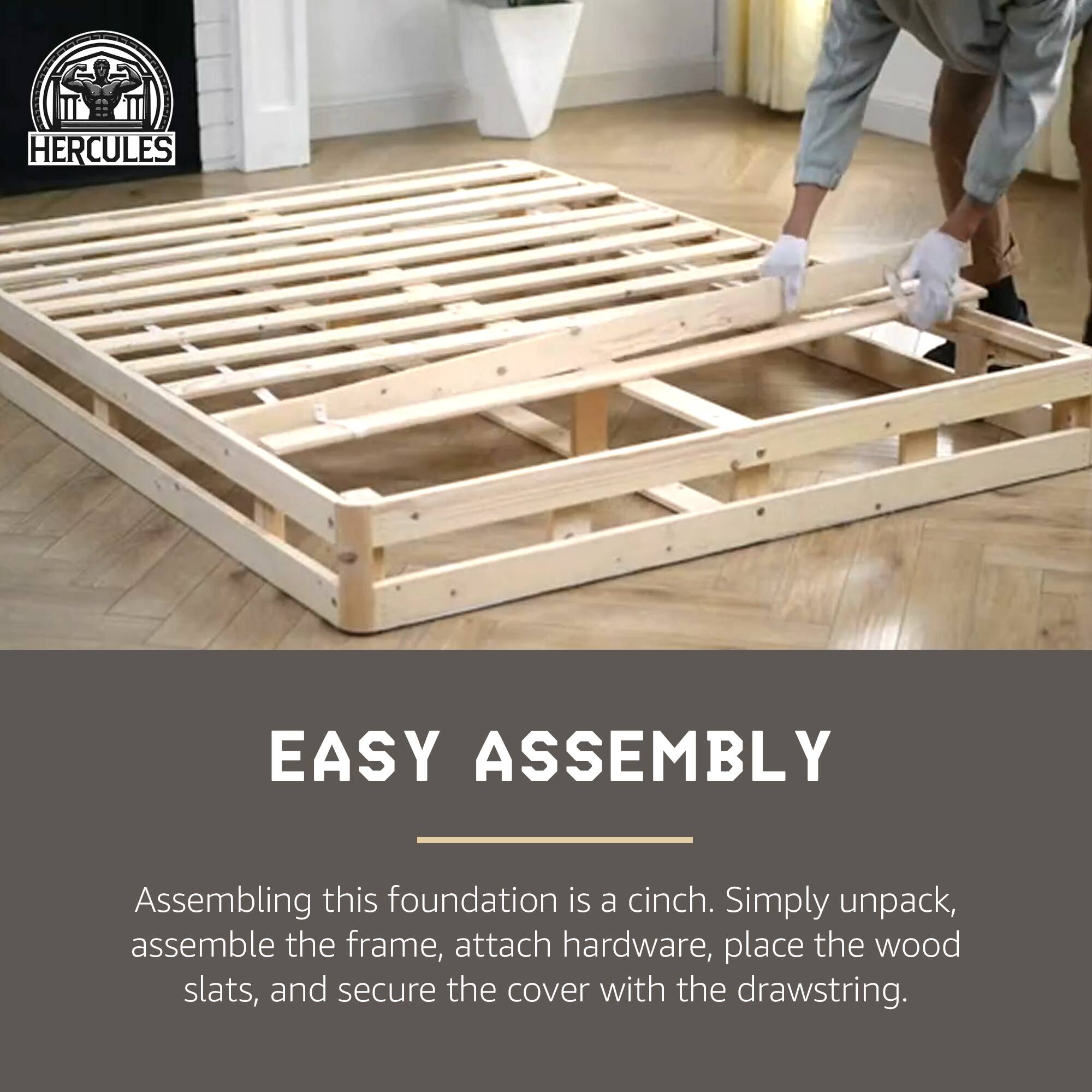 HERCULES EASY ASSEMBLY

Assembling this foundation is a cinch. Simply unpack, assemble the frame, attach hardware, place the wood slats, and secure the cover with the drawstring.