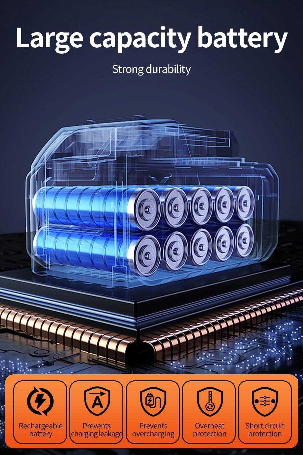 Large capacity battery  
Strong durability  

- Rechargeable battery  
- Prevents charging leakage  
- Prevents overcharging  
- Overheat protection  
- Short circuit protection