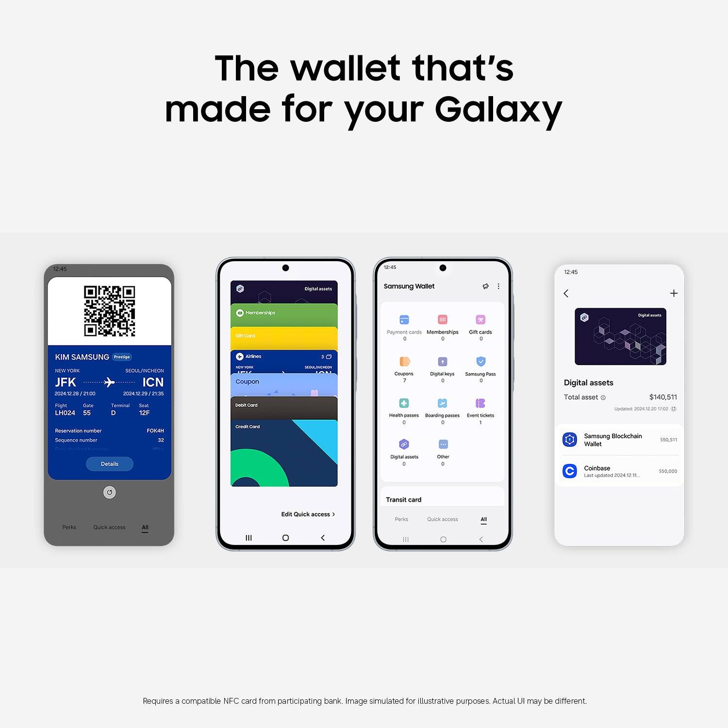 The wallet that's made for your Galaxy

12:45
KIM SAMSUNG
NEW YORK
JFK
2024.2.28 / 21:00
SEOUL/ICN
2024.2.29 / 21:35
LH024
255
D
12F
FOKAH
Sequence number
Details

Samsung Wallet
Payment cards
Memberships
Gift cards
All
Edit Quick access

Digital assets
Total asset
$140.511
Updated 2024.2.28 20:42
Samsung Blockchain Wallet
$99,511
Coinbase
$40,000

Requires a compatible NFC card from participating bank. Image simulated for illustrative purposes. Actual UI may be different.