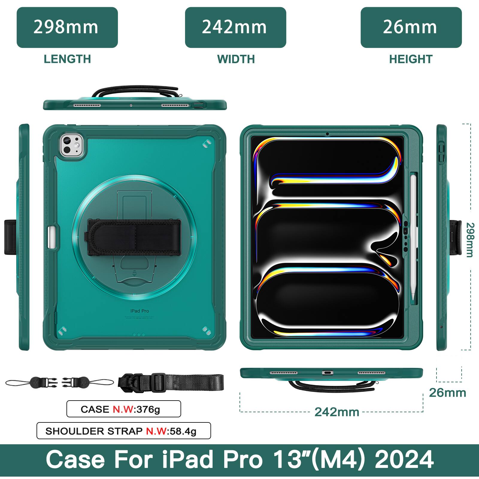 298mm 242mm 26mm  
LENGTH WIDTH HEIGHT  
298mm Pad Pro CASE N.W:376g  
242mm 26mm SHOULDER STRAP N.W:58.4g  
Case For iPad Pro 13"(M4) 2024