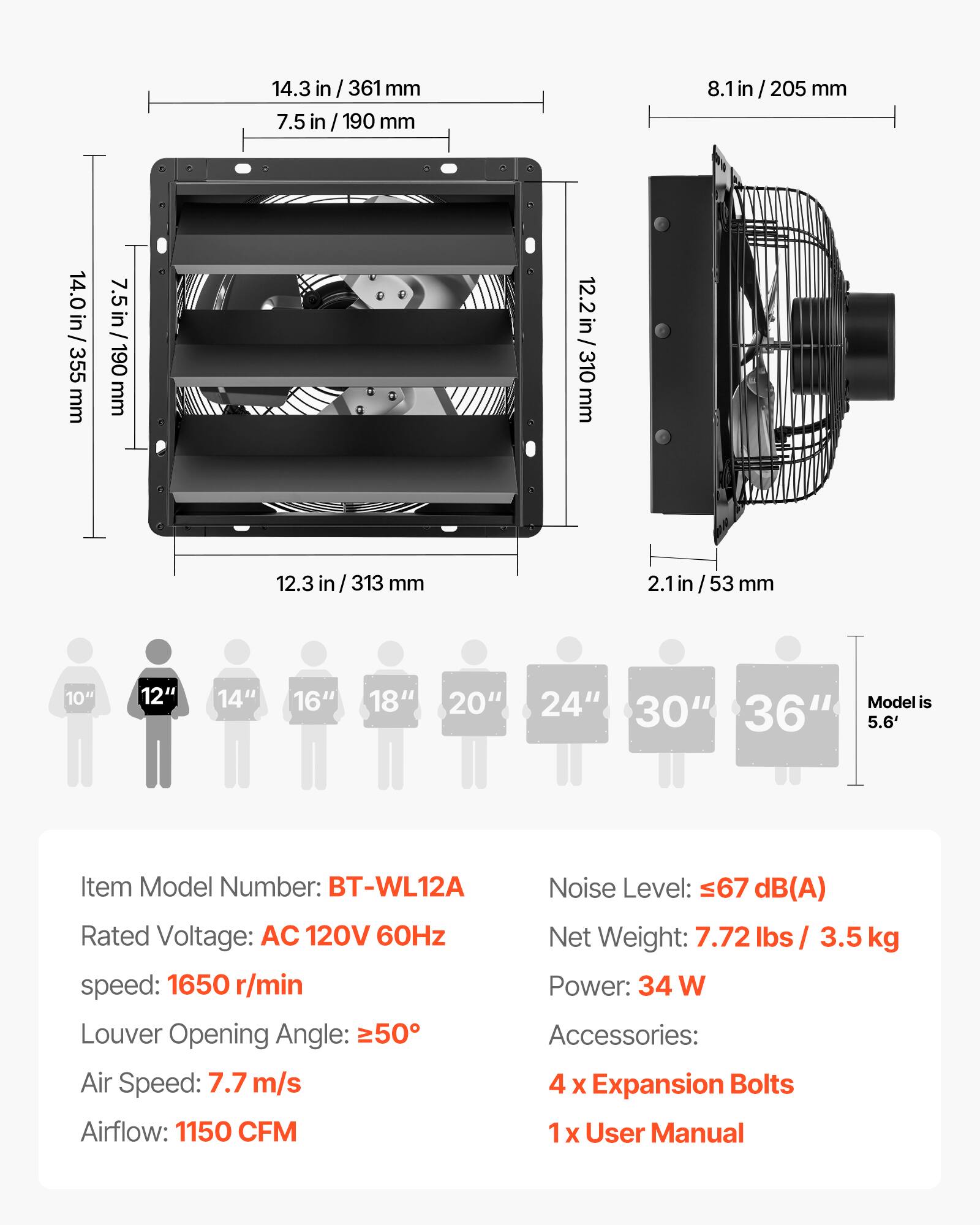 14.3 in / 361 mm  
7.5 in / 190 mm  
8.1 in / 205 mm  
14.0 in / 355 mm  
12.2 in / 310 mm  
12.3 in / 313 mm  
2.1 in / 53 mm  

10" 12" 14" 16" 18" 20" 24" 30" 36"  
Model is 5.6'  

Item Model Number: BT-WL12A  
Rated Voltage: AC 120V 60Hz  
Speed: 1650 r/min  
Louver Opening Angle: 50°  
Air Speed: 7.7 m/s  
Airflow: 1150 CFM  

Noise Level: 67 dB(A)  
Net Weight: 7.72 lbs / 3.5 kg  
Power: 34 W  

Accessories:  
4 x Expansion Bolts  
1 x User Manual