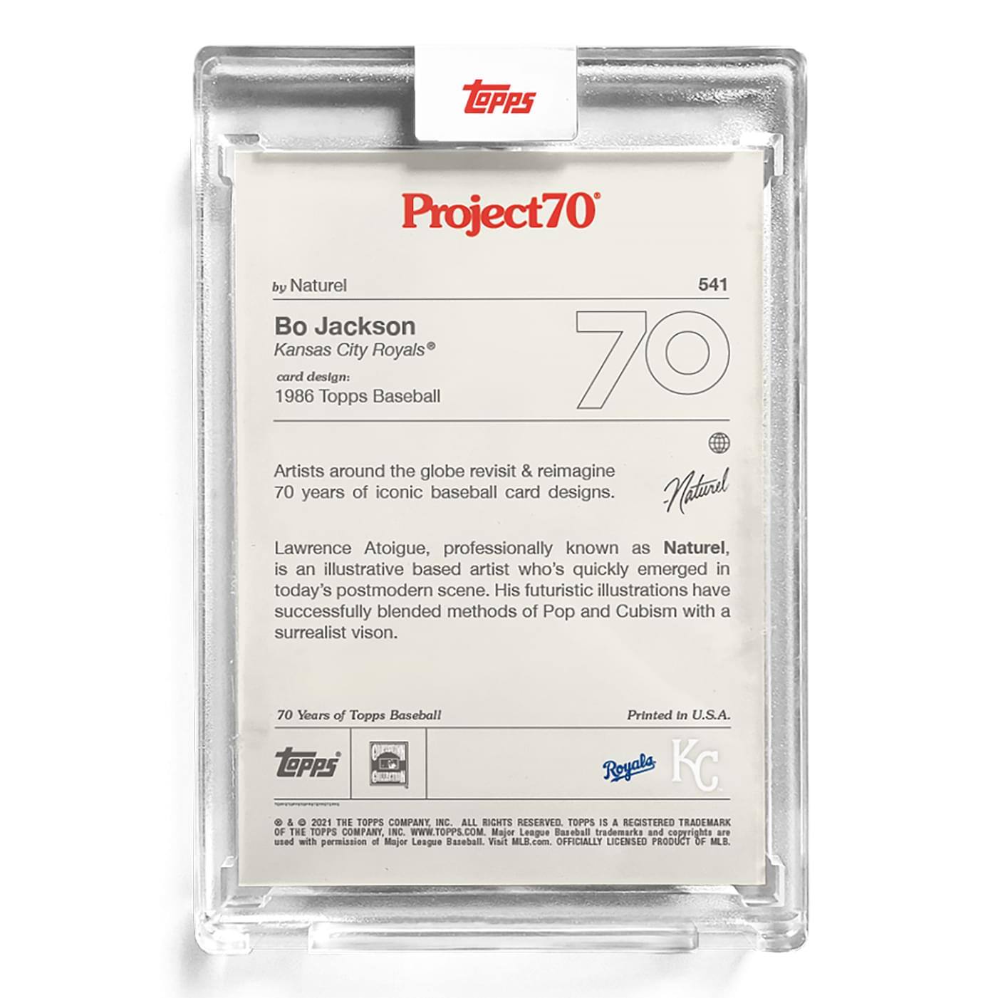 **Project70**

**541**

**Bo Jackson**  
Kansas City Royals®

**card design:**  
1986 Topps Baseball

**by Naturel**

Artists around the globe revisit & reimagine 70 years of iconic baseball card designs.

Lawrence Atoigue, professionally known as Naturel, is an illustrative based artist who's quickly emerged in today's postmodern scene. His futuristic illustrations have successfully blended methods of Pop and Cubism with a surrealist vision.

70 Years of Topps Baseball

Printed in U.S.A.

**Topps**  
© & ™ 2021 THE TOPPS COMPANY, INC. ALL RIGHTS RESERVED. TOPPS IS A REGISTERED TRADEMARK OF THE TOPPS COMPANY, INC. WWW.TOPPS.COM  
Major League Baseball trademarks and copyrights are used with permission of Major League Baseball. Visit MLB.com. OFFICIALLY LICENSED PRODUCT OF MLB.

**Royals**  
**KC**