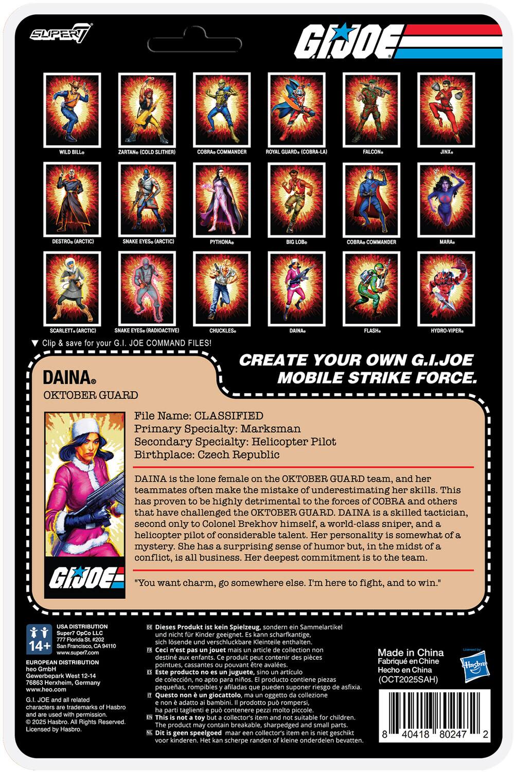 **SUPER 7**

**G.I. JOE**

**CREATE YOUR OWN G.I. JOE MOBILE STRIKE FORCE.**

**Clip & save for your G.I. JOE COMMAND FILES!**

---

**DAINA**  
**OKTOBER GUARD**

**File Name:** CLASSIFIED  
**Primary Specialty:** Marksman  
**Secondary Specialty:** Helicopter Pilot  
**Birthplace:** Czech Republic

DAINA is the lone female on the OKTOBER GUARD team, and her teammates often make the mistake of underestimating her skills. This has proven to be highly detrimental to the forces of COBRA and others that have challenged the OKTOBER GUARD. DAINA is a skilled tactician, second only to Colonel Brekhov himself, a world-class sniper, and a helicopter pilot of considerable talent. Her personality is somewhat of a mystery. She has a surprising sense of humor but, in the midst of a conflict, it's all business. Her deepest commitment is to the team.

"**You want charm, go somewhere else. I'm here to fight, and to win.**"

---

**Characters:**

- WILD BILL
- ZARTAN (COLD SLITHER)
- COBRA COMMANDER