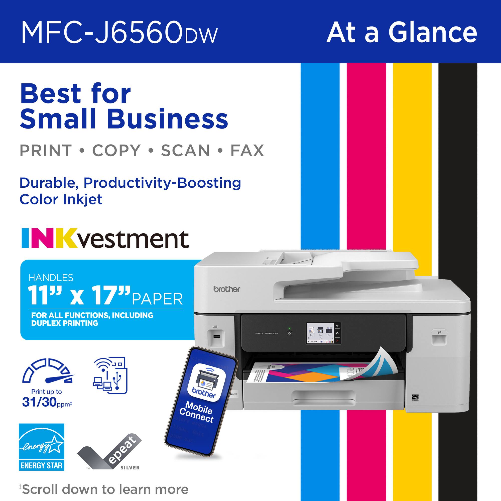 MFC-J6560DW

At a Glance

Best for Small Business

PRINT • COPY • SCAN • FAX

Durable, Productivity-Boosting Color Inkjet

INKvestment

HANDLES 11" x 17" PAPER FOR ALL FUNCTIONS, INCLUDING DUPLEX PRINTING

Print up to 31/30ppm*

Connect Mobile

ENERGY STAR

epeat SILVER

*Scroll down to learn more