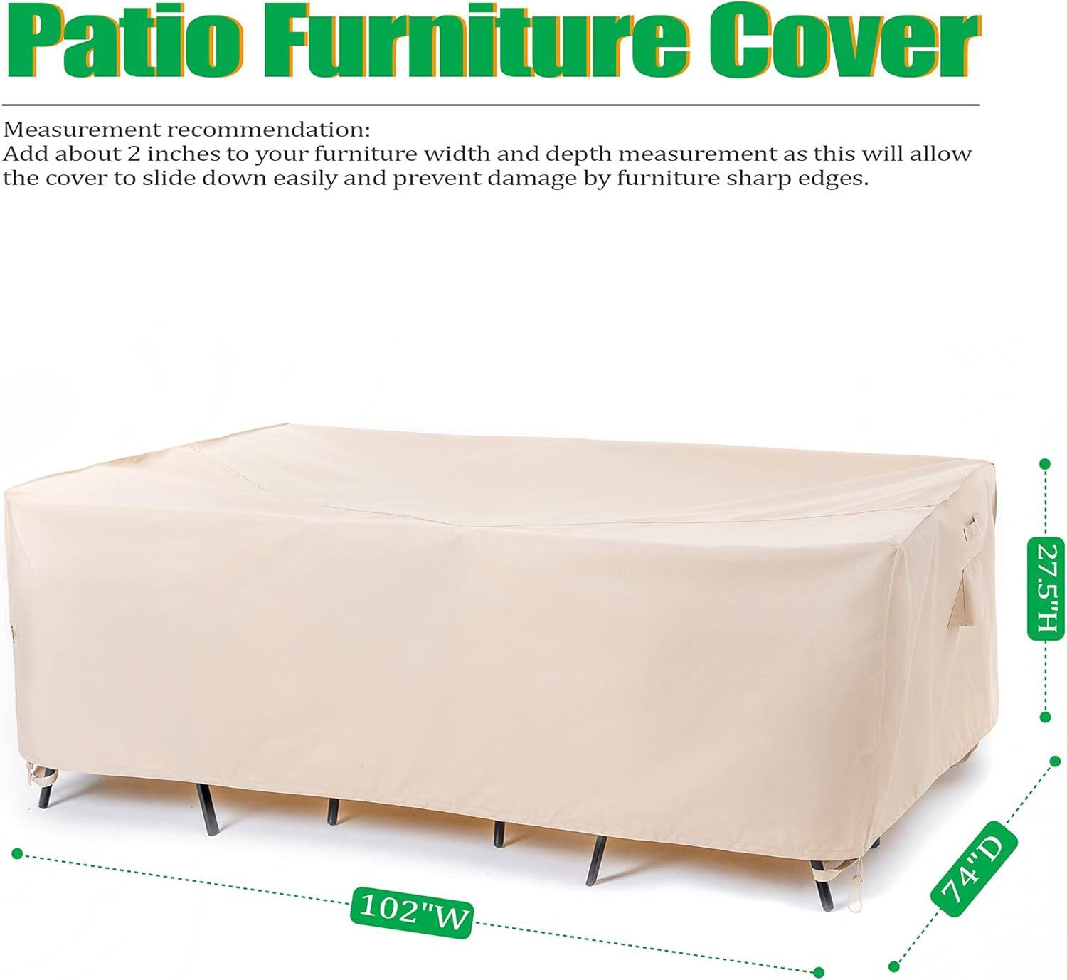 Patio Furniture Cover

Measurement recommendation:
Add about 2 inches to your furniture width and depth measurement as this will allow the cover to slide down easily and prevent damage by furniture sharp edges.

27.5"H 102"W 74"D