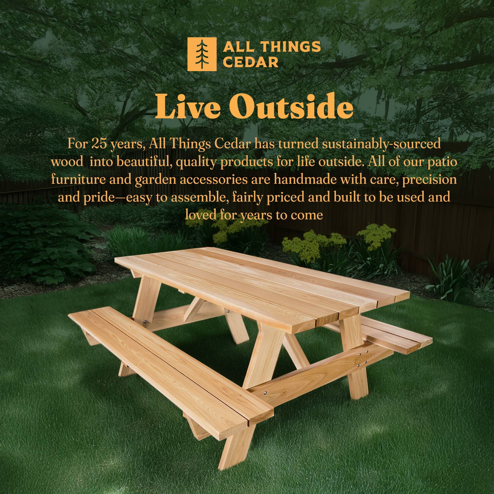 ALL THINGS CEDAR  
Live Outside  

For 25 years, All Things Cedar has turned sustainably-sourced wood into beautiful, quality products for life outside. All of our patio furniture and garden accessories are handmade with care, precision and pride—easy to assemble, fairly priced and built to be used and loved for years to come