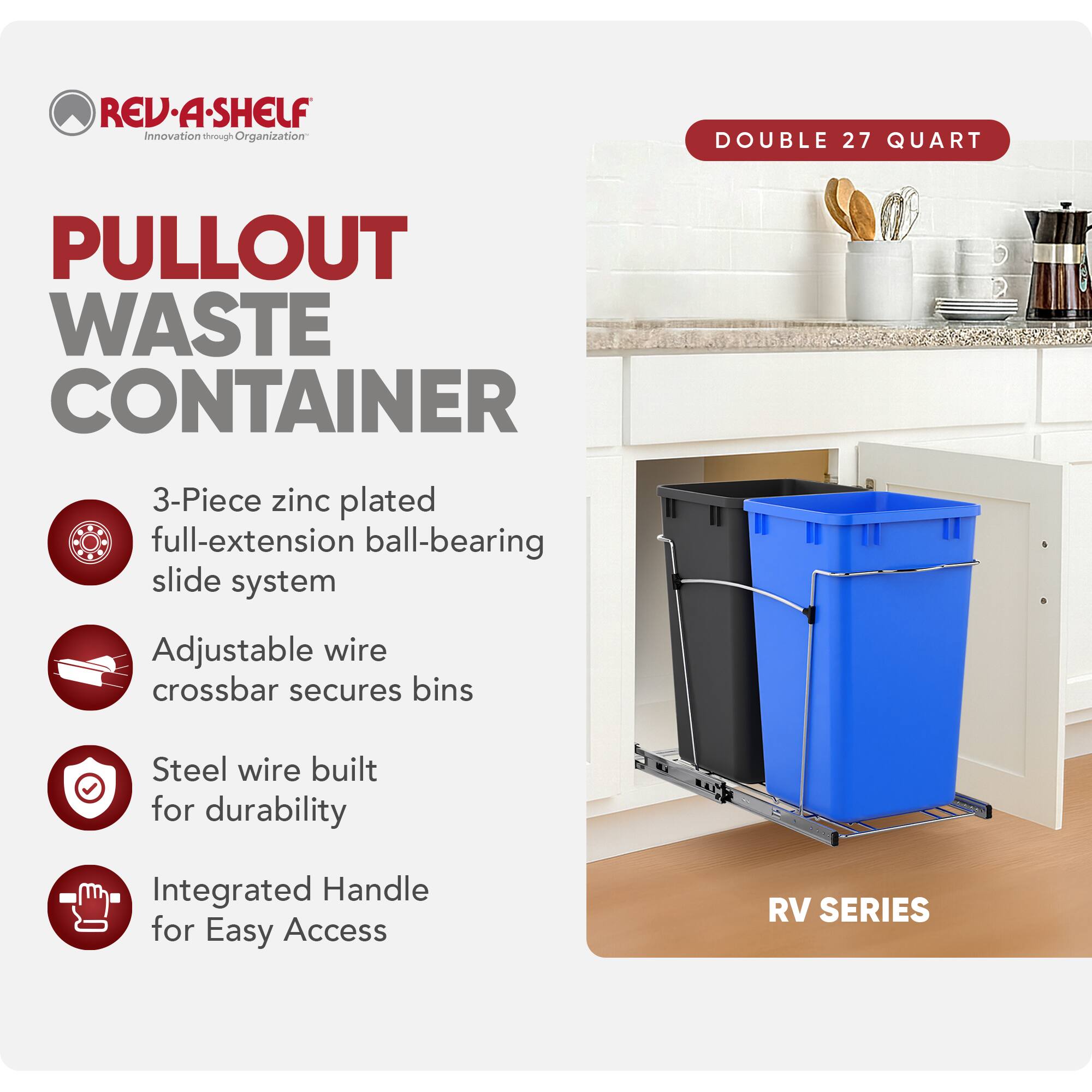 RED REV-A-SHELF  
Innovation through Organization  

PULLOUT WASTE CONTAINER  

3-Piece zinc plated full-extension ball-bearing slide system  
Adjustable wire crossbar secures bins  
Steel wire built for durability  
Integrated Handle for Easy Access  

DOUBLE 27 QUART  

RV SERIES