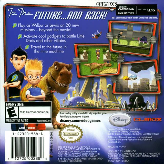 **Title:**
- "To the Future... and Back!"

**Compatibility:**
- "ONLY FOR GAME BOY ADVANCE NINTENDO DS GAME BOY MICRO"
- "NOT COMPATIBLE WITH OTHER GAME BOY SYSTEMS."

**Features:**
- "Play as Wilbur or Lewis on 20 new missions – beyond the movie!"
- "Activate cool gadgets to battle Little Doris and other villains"
- "Travel to the future in the time machine"

**Content Rating:**
- "EVERYONE"
- "Mild Cartoon Violence"
- "ESRB CONTENT RATING"
- "www.esrb.org"
- "AGE P BRHE"

**Additional Information:**
- "Basic reading ability is needed to fully enjoy this game."
- "Not all characters appear in game."

**Publisher:**
- "Disney CLIMAX"
- "disney.com/videogames"

**Official Seal:**
- "Official Nintendo Seal"
- "THE OFFICIAL SEAL IS YOUR ASSURANCE THAT THIS PRODUCT IS LICENSED OR MANUFACTURED BY NINTENDO. ALWAYS LOOK FOR THIS NINTENDO GAME BOY, GAME BOY ADVANCE SEAL WHEN BUYING VIDEO GAMES AND RELATED PRODUCTS."

**Manufacturer:**
